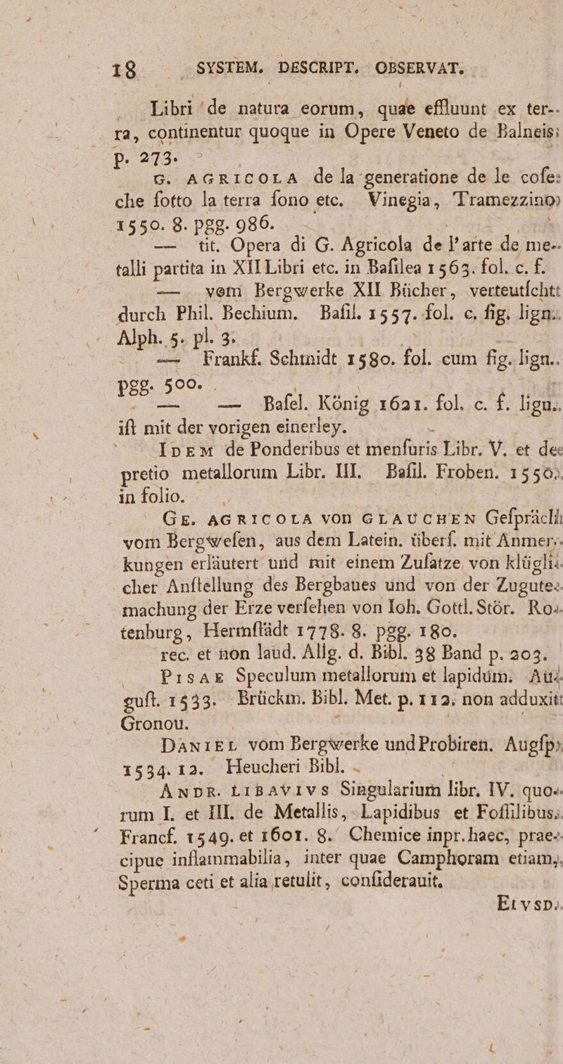 Libri ‘de natura eorum, quae eflluunt ex ter-- ra, continentur quoque in Opere Veneto de Balneisi p. 273. | G. AGRICcoLA de la ’generatione de le cofe: che fotto la terra fono etc. Vinegia, Tramezzino) ‚1550. 8. pgg. 980. REIN — tit. Opera di G. Agricola de ’arte de me-. talli partita in XII Libri etc. in Bafılea 1563. fol. c. f. — . vem Bergwerke XII Bücher, verteutlchtt durch Phil. Bechium. Bafıl. 1557. fol. ce, fig. lign.. Alph. 5. pl. 3. i | E | 0 — Frankf. Schmidt 1580. fol. cum fig. lign.. 29. 500. . Far ir as > — Bafel. König 1621. fol. c. £. ligu.. ift mit der vorigen einerley. 5: Inem de Ponderibus et menfuris Libr, V. et de: pretio metallorum Libr. IN. Bafıl. Froben. 1550). in folio. | GE. AGRICOLA von GLAUCHEN Gefprächı vom Bergwefen, aus dem Latein. überf. mit Anmer;. kungen erläutert und mit einem Zufatze von klügli.. cher Anftellung des Bergbaues und von der Zugute.. machung der Erze verfehen von Ioh, Gottl.Stör. Ro-. tenburg, Hermftädt 1778. 8. pgg. 180. rec. et non laud. Allg. d. Bibl. 38 Band p. 203. Pısaz Speculum metallorum et lapidum: “Au. guft. 1533. Brückm. Bibl. Met. p. 112, non adduxit! Gronou. , | DanıeL vom Bergwerke undProbiren. Augfp» 1534. 12. Heucheri Bibl. - Anpr. Ltıgavıvs Singularium libr. IV. quo«. rum I. et III. de Metallis, -Lapidibus et Fofülibus; Francf. 1549. et 1601. 8. Chemice inpr.haec, prae-. cipue inflammabilia, inter quae Camplıoram etiam,, Sperma ceti et alia retulit, confiderauit, | Eıvsp.. 2