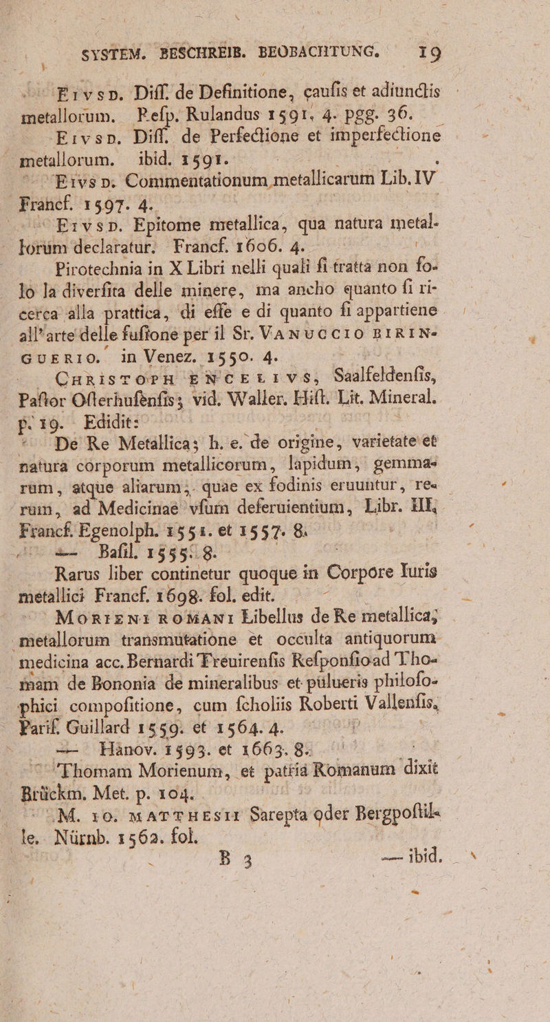 Eıvsp. Difl. de Definitione, caufi is et adiundlis un. Refp. Rulandus 1591. 4. pgg. 36. Eıvso. Diff. de Perfedione et Anpscfechione | metallorum. ibid. 1591. | Eıvso. Commentationum, metallicarum Lib, Iv Fratel, ne | 0 Ervsp. Epitome metallica, qua natura metal ' Körkkn declaratur. Francf. 1606. 4. | Pirotechnia in X Libri nelli quali fi tratta non fo- 16 la diverfita delle minere, ma ancho quanto fi ri- cerca alla prattica, di efle e di quanto fi appartiene. all’arte delle fufione per il Sr. VANUCCIO BIRIN- GUERIO, im Venez. 1550. 4. CHRISTOPH ENCELIVS, Saalfeldenfis, Paftor Ofterhufenfis; vid. Waller. Hit, Lit. Mineral. p. 19. Edidit: * De Re Metallica; h. e. de origine, varietate\et natura corporum metallicorum;, lapidum, gemma+ rum, atque aliarum;.- quae ex fodinis eruuntur, res rum, ad Medicinae 'vfum deferuientium, Libr. ul, Franck, Egenolph. 1551. et 1557. 8, se Balıl. 1555..8. Rarus liber continetur quoque in Corpore | Turis metallic; Franef. 1698. fol.edte MoRIENı RoManı Libellus de Re metallica,; ‚mietallorum transmutatione et occulta antiquorum- medicina acc. Bernardi Freuirenfis Refponfioad Tho- _mam de Bononia de mineralibus et: pülueris philofo- phici compofitione, cum fcholiis Roberti Vallenfis, Parif. Guillard 1559. et 156.4. N — Hänov. 1593. et 1663.8. . 0° Thomam Morienum, et Pate Romanum dixit Brücke, Met. p. 104. WEM. 10. MATTHESII Sarepta oder Bergpoftil« | @ Nürnb. 1562. fol. N B3 — ibid. Wi