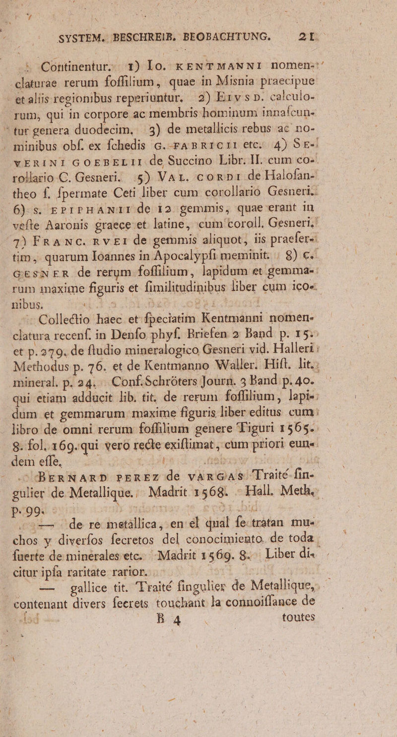 s -Continentur. 1) lo. KENTMANNI nomen-*’ minibus obf. ex fchedis 6.-rasrıerı etc. 4) Se-! WERINI GOEBELIT de Succino Libr. I. cum co- rollario-C. Gesneri. 5) Var. corpnı de Halofan- theo f. fperimate Ceti liber cum corollario Gesneri.. 6): s. ErıpHAnTt de 12 gemmis, quae erant ın | | 7) Franc. rver de gemmis aliquot, iis praefer= tim, quarum Ioannes in Apocalypfi meminit: ı 8) €. [ GESNER de rerym fofllium, lapidum et gemma- rum imaxime figuris et fimilitudinibus liber cum ico« u: N. nDRetiohht. | Colledtio haec et fpeciatim Kentmanni nomen- Y et p. 379. de fludio mineralogico, Gesneri vid. Halleriı Methodus p. 76. et de Kentmanno Waller. Hift. hit. mineral. p. 24. Conf.Schröters Journ. 3 Band’ p.40. qui etiam addueit lib, tit, de rerum foffilium, lapi«; Ä dum et gemmarum 'maxime figuris liber editus cum: 8: fol. 169.'qui vero rede exiltumat, cum priori eun« dem efle, Are kabw ld Be .S BERNARD PEREZ de var@ası Traite fin- gulier de Metallique. : Madrit 1568. “Hall. Meth. P 9% af I1.DR | „0 de re metällica, en’el qual fe«tratan mu- chos y diverfos fecretos del conocimiento, de toda fuerte de minerales’etc.: Madrit 156g. 8. Liber du, — gallice tit. Traite fingulier de Metallique,, (sd B4 toutes >