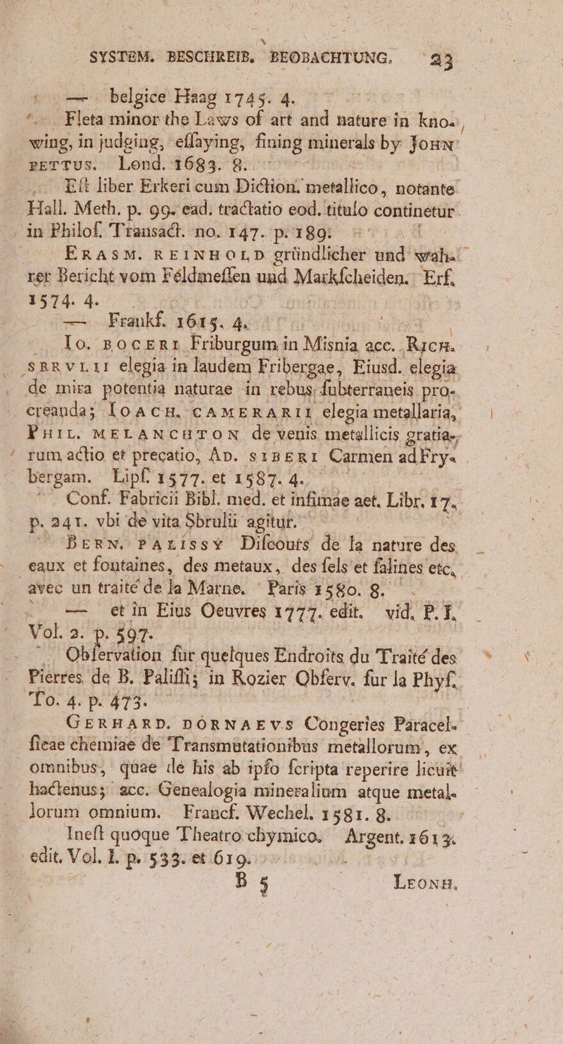 FR SYSTEM. BESCHREIB, BEOBACHTUNG, 23 u belgice Haag 1745. 4. a: Fleta minor the Laws of art and nature in kno« ' wing, in judging, eflaying, fning minerals > Joun gETTus. Lend. 1683. 8. .. Eitliber Erkeri cum Didion. BORN nötanite! Hall. Meth. p. 99. ead. tradtatio eod.titulo continetur in Philof. Transadt. no. 147. p. 189: © ERASM. REINHOLD gründlicher und er rer Bericht vom F Hanelen und Maxkicheiden, Erf 1574. 4. — Frankf. 1615. 4. = Io. BocErı Friburgum in Misnia acc. Bich, SBRVLAI elegia in laudem Fribergae, Eiusd. elegia de ınira potentia nafurae in rebus, fubterraneis PrO- creanda; loACH, CAMERARIL elegia metallaria, Phit. MELANCHTON de venis metallicis gratia-; ‘ rum actio er precatio, AD. sıserı Carmen adFry= . . bergam. Lipf, 1577. et 1587. 4. Conf. Fabricii Bibl. med. et infimae aet. Libre, 17, p. 241. vbi de vita Sbrulü agitur. Ä Berwm. parıssy Dilcours de Ia nature des eaux et fontaines, des metaux , des fels’et falines etc, avec un trait@ de la Marne. Paris 130.8 2. — etin Eius Oeuvres um. edit, vid, BR. Vol. 2. . 597- | Ob ervation für quelques Endroits du Traite des en de B. Palifli; in Rozier Obferv. fur la Phyf, | To. 4.P.473. n GERHARD. DÖRNAEVS Congeries Paracel- fieae chemiae de Transmütationibus metallorum,, ex omnibus, quae (le his ab ipfo feripta renerire eine? Haftelasy; acc. Genealogia mineralium atque metal. lorum omnium. Francf. Wechel. 1581. 8. Ineft quoque Theatro chymico, Be 161% ‚edit, Vol. 1 I. p: 533. et 619. B 5 © ee