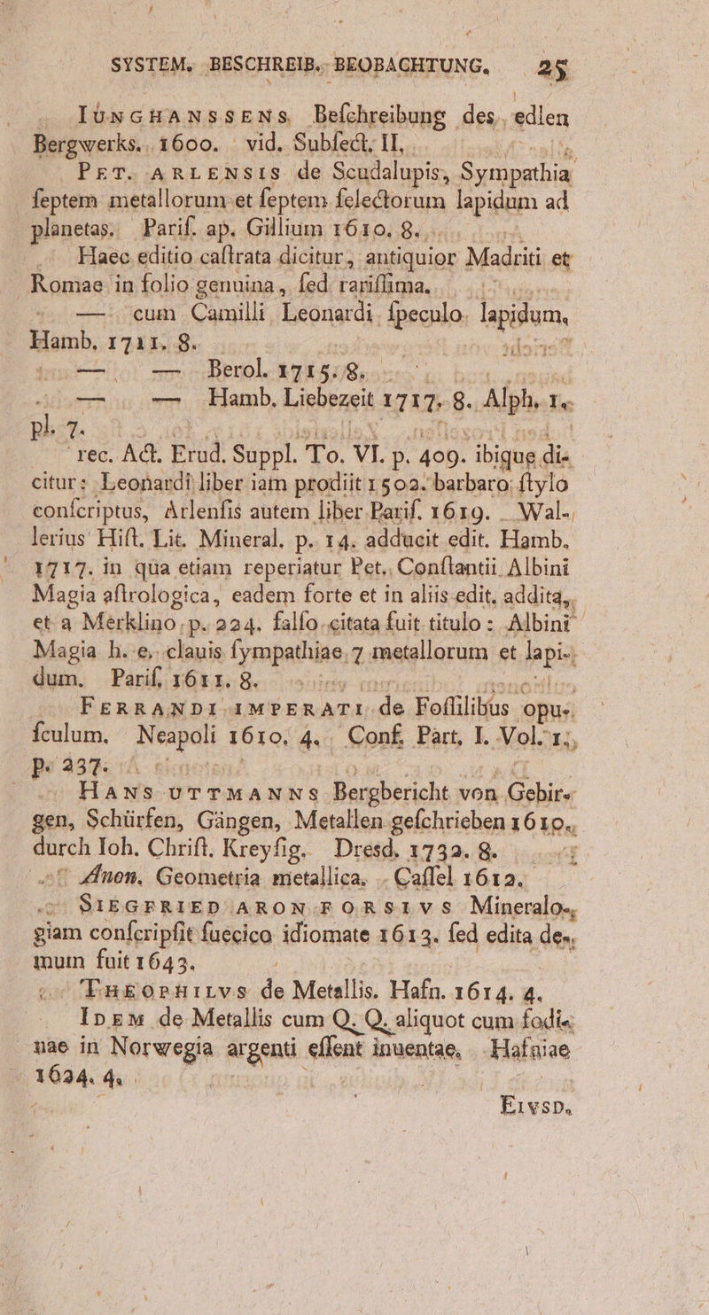 . IJUnGHANSSENs Befchreibung des, edlen Bergwerks.. 1600. vid. Subfedt, II, ze PET. ArRLENsts de Scudalupis, Sympathia feptem metallorum:et feptem feledtorum lapidunı ad planetas. ‚Parif. ap. Gillium 7610, 8... a . Haee.editio caltrata dicitur, antiquior Madriti et Romae in folio genuina, fed rarifima.. . ı..... .— cum Camilli, Leonardi. fpeculo. lapidum, Hamb, ızı1. 8. ; Ä dort u... — Berl. 1715:8. Hrn. 00.0.0. ‚Hamb, Liebezeit 1717.-8.. Alph, 1. En rec. Ad. Erud. Suppl. To. VI. p. 409. ibique di- citur: -Leonardi}liber iam prodiit 1502.'barbara: ftylo confcriptus, Arlenfis autem liber-Barif. 1619. _ Wal-, lerius Hift, Lit. Mineral. p.. 14. addueit edit. Hamb, 1717. in qua etiam reperiatur Pet., Conftantii. Albini Magia aftrologica, eadem forte et in aliis.edit, addita,, et a Merklino .p. 224. fallo.«itata fuit. titulo : „Albini Magia h. 6 clauis {ympathiae,7 metallorum et lapi.ı Am, Pan He Haninv merien! FOR 0. FERRANDI.AMPERATI.de Fofllibus opu-. fculum. Neapoli 1610, 4. Conf, Part, I. Vol.r;, Pe 237.1 Bineien, I aD Mall. 0 Hans urtmanns Bergbericht von Gebir- gen, Schürfen, Gängen, Metallen gefchrieben 16 10., durch Ioh. Chrift. Kreyfig. Dresd. 1732. 8. 2 Anen, Geometria metallica. . Caflel 1612. SIEGFRIED/ARON FORSTVS Mineralo-, giam confcripfit fuecico idiomate 1613. fed edita de-, muın fuit 1643. u LT, Ä or Tagopnırnvs de Metallis. Hafn. 1614. 4. Ipem de Metallis cum Q, Q, aliquot cum fadi« nae in Norwegia argenti eflent inuentae, Hafniae 1624. 4 | an en x. GER An Eıvso,