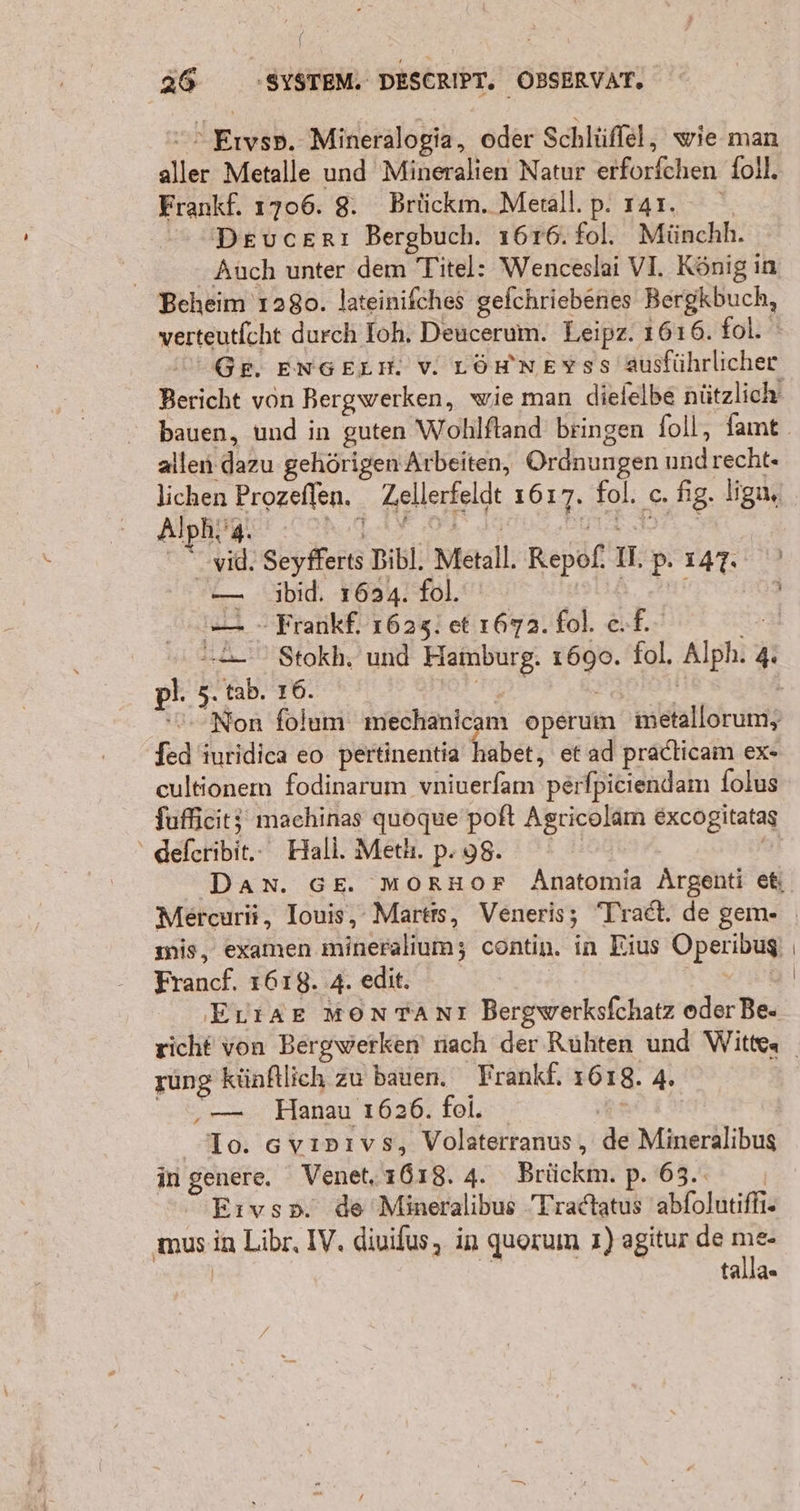 > Eıysp. Mineralogia, oder Schlüffel, wie man aller Metalle und Mineralien Natur erforfchen foll. Frankf. 1706. 8. Brückm. Menall.p. ı41. Devucerı Bergbuch. 1616. fol. Münchh. | Auch unter dem Titel: Wenceslai VI. König in Beheim 1280. lateinifches gefchriebenes Bergkbuch, verteutfcht durch Ioh. Deucerum. Leipz. 1616. fol. Bericht von Bergwerken, wie man diefelbe nützlich allen dazu gehörigen Arbeiten, Ordnungen undrecht- lichen Prozeflen. Zellerfeldt 1617. fol. c. fig. ligu, yid. Seyfferts Bibl. Metall. Repof. II. p. 147. — jibid. 1624. fol. N il = - Frankf. 1623! et 1672. fol. ef. % . ' Stokh. und Hamburg. 1690. fol, Alph. 4. pl. 3. tab. 16. DiTaD: H fed iuridica eo pertinentia habet, et ad pradlicam ex- cultionem fodinarum vniuerfam perfpiciendam folus fufficitj maehinas quoque poft Agricolam excogitatas “deferibit.. Hali. Meth.p.98. g Francf. 1618. 4. edit. ErıiAE MoNTANnT Bergwerksfchatz oder Be- rung künftlich zu bauen. Frankf, 1618. 4. vr... Hanau 1626. fol. Rt Io. 6vınıvs, Volaterranus, de Mineralibus in genere. Venet, 1618. 4. Brückm. p. 63.. | Eıvsp. de Mineralibus Tradtatus 'abfolutiffi- | talla«