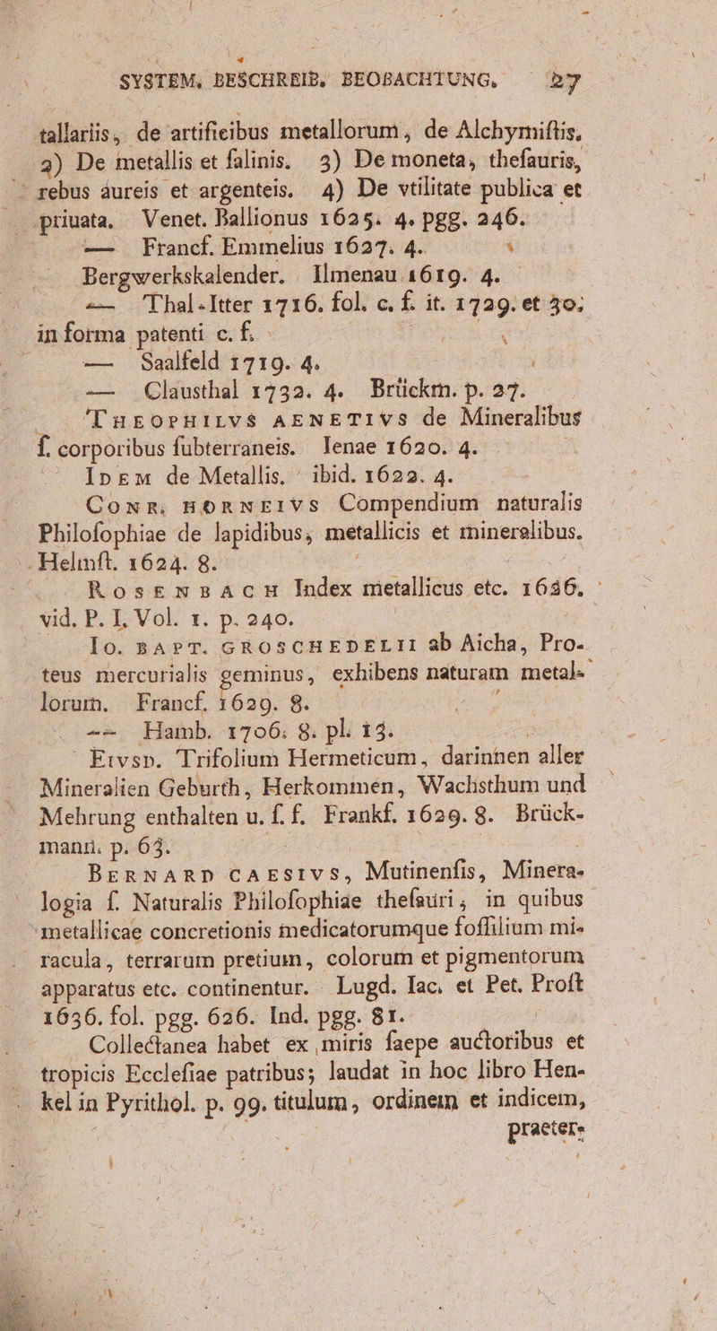 tallarlis, ni artifieibus metallorum , de Alchymiftis, 2) De metallis et falinis. 3) De moneta, thefauris, &gt; rebus aureis et argenteis. 4) De vtilitate publica et — Francf. Emmelius 1627. 4. x Bergwerkskalender. Ilmenau 1619. 4. — Thal.Itter 1716. fol. c£. it. Enge et 30, imforma patenti cf Eee | — Saalfeld 1719. 4. Er — Clausthal 1732. 4. Brlickm. Daf: &gt; TneorHiLvs AENETIVS de Mineralibus f. corporibus fubterraneis. lenae 1620. 4. Inpem de Metallis. ibid. 1622. 4. Coxs, BOrnEıvs Compendium naturalis Philofophiae de lapidibus; metallicis et mineralibus. .Helmft. 1624. 8. Rosemwsacn Index metallicus etc. 1636. vid. P. 1, Vol. ı. p. 240. | | lo. BAPT. GROSCHEDELII ab Aicha, Pio:, teus mercurialis geminus, exhibens naturam EN lorum. Francf. 1629. 8. Bi -- Hamb. 1706: 8: pl: 13: ‘ Etvsp. Trifolium Hermeticum , -darinhen aller Mineralien Geburth, Herkommen, Wachsthum und Mehrung enthalten u.f.f. Frankf. 1629. 8. Brück- mann. p. 63. BERNARD cAEsıvs, Mutinenfis, Minis logia f. Naturalis Philofophiae thelauri, in quibus metallicae concretionis medicatorumque fofhlium mi» racula, terrarum pretium, colorum et pigmentorum apparatus etc. continentur. Lugd. Iac, et Pet. Proft 1636. fol. pgg. 626. Ind. pgg. 81. Colledtanea habet ex ‚miris faepe grins et tropicis Ecclefiae patribus; laudat in hoc libro Hen- kel in ı Pyrithol. p. 99. titulum, ordineim et indicem, Ben: