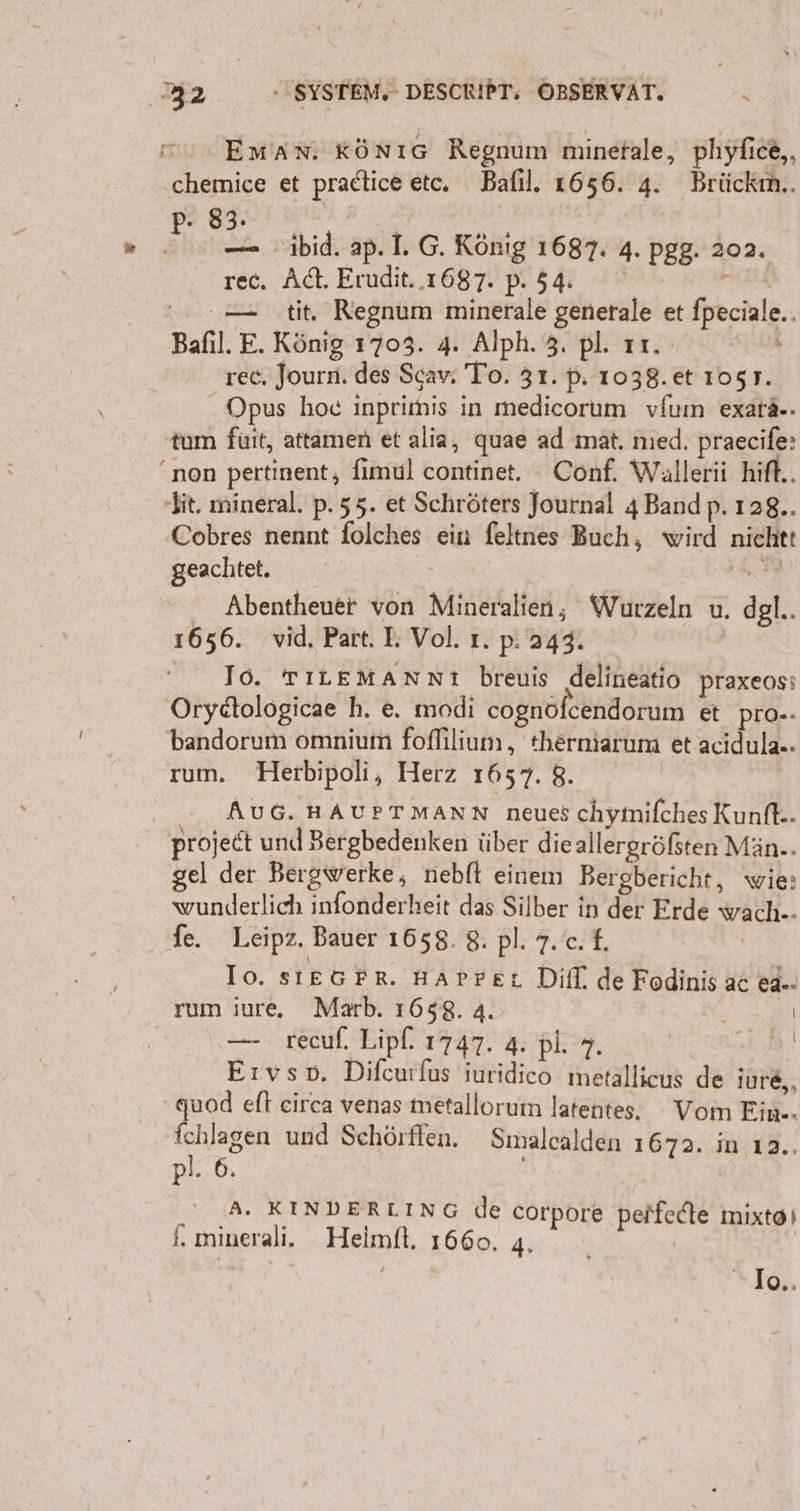 Eman. KönıG Regnum minetale, phyfice,, chemice et pradtice etc, Bafıl. 1656. 4. Brückım.. “= 83. | | H — ibid. ap. I. G. König 1687. 4. pgg. 202. rec. Ad. Erudit..1687. p.54 x = tit, Regnum minerale generale et fpeciale.. Bafıl. E. König 1703. 4. Alph. 3. pl. 11. Ba rec, Journ. des Scav. To. 31. p: 1038. et 105 7. Opus hoc inprimis in medicorum vfum exarä-. tum fuit, attamen et alia, quae ad mat. nıed. praecife: “non pertinent, fimul continet. Conf. Wallerii hift.. bit, mineral. p. 55. et Schröters Journal 4 Bandp. 128.. Cobres nennt folches ein feltnes Buch, wird nichtt geachtet. | In, Abentheuer von Mineralien, Wurzeln u. dgl.. 1656. vid, Part. I. Vol. ı. p. 243. Io. TILEMANNnı breuis ‚delineatio praxeos: Orydtoloögicae h. e. modi cognöfcendorum et PrO-. bandorum omnium fofhlium, therniarum et acidula.. rum. Herbipoli, Herz 1657. 8. | ‚AUG. HAUPTMANN neues chymifches Kunft.- proje&amp;t und Bergbedenken über dieallergröfsten Män.. gel der Bergwerke, nebft einem Bergbericht, wie: wunderlich infonderheit das Silber in der Erde wach.. fe. Leipz. Bauer 1658. 8. pl. 7. c. £. Io. sıEGFR. HAPpret Difl. de Fodinis ac &amp;4.. rum iure. Marb. 1658. 4. f | — recuf. Lipl. 1747. 4. pl. 7. | Eıvso. Difcurfus suridico metallicus de jure,, quod eft eirca venas metallorum latente. Vom Ein. fchlagen und Schörflen. Smalcalden 1672. in ı2.. pl. 6. © A. KINDERLING de corpore peifedte mixto) i,. minerali. Heimft. 1660. 4. * Io,,