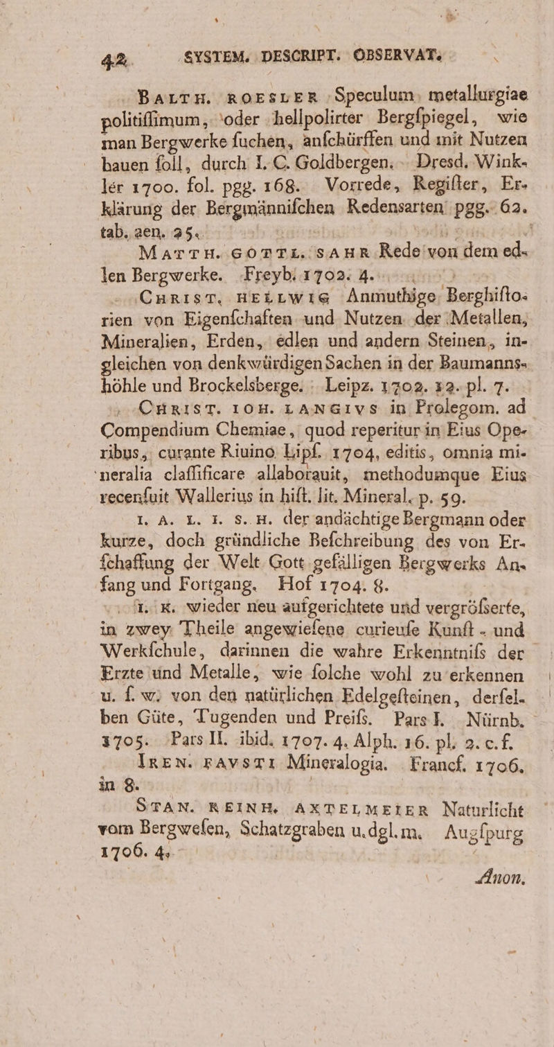 % &gt; 42. ‚SYSTEM. DESCRIPT. OBSERVAT; N ı BALTH. ROESLER ‚Speculum, metallurgiae politifimum ‚ 'oder ‚ hellpolirter Bergfpiegel, wie man Bergwerke fuchen, anfchürffen und ınit Nutzen hauen foll, durch LC. Goldbergen. » Dresd. Wink- ler 1700. fol. pgg. 168. Vorrede, Regilter, Er- klärung der Bergmännifchen Redensarten‘ pgg.. 62. tab. zen. 25. re ren E MATTH. SOTTL.'SAHR Rede'von dem ed. len Bergwerke. Freyb 1702: 4.00.00; Carıst. HeLLwıg Anmuthige, Berghifto- rien von Eigenfchaften und Nutzen. ‚der ‚Metallen, Mineralien, Erden, edlen und andern Steinen, in- leichen von denkwürdigen Sachen in der Baumanns- höhle und Brockelsberge. : Leipz. 1702. #2. pl. 7. CHRIST. IOH. LANGıvs in Prolegom. ad Compendium Chemiae, quod reperitur in Eius Ope- ribus,, curante Riuino. Lipf. 1704, editis, omnia mi- 'neralia claflificare allaborauit, methodumque Eius recenfuit Wallerius in hift. lit. Mineral. p. 59. 1. A. L. 3. S..H. der andächtige Bergmann oder kurze, doch gründliche Befchreibung des von Er- fchaffung der Welt Gott gefälligen Bergwerks An. fang und Fortgang. Hof 1704. 8. IR. wieder neu aufgerichtete und vergrößerte, in zwey: Theile angewielene curieufe Kunft - und Werkfchule, darinnen die wahre Erkenntnils der Erzte und Metalle, wie folche wohl zu’erkennen u. f.w; von den natürlichen Edelgefteinen, derfel- ben Güte, ‘Tugenden und Preifs. Pars}. Nürnh. 3705. Parsll. ibid. 1707. 4. Alph. 16. pl; 2. c.f. Iren. FAvsrTı Mineralogia. Francf. 1706. in 8. | STAN. REIN, AXTELMEIER Naturlicht vom Bergwefen, Schatzgraben u.dglım. Augfpurg 1700. 4». Anon.