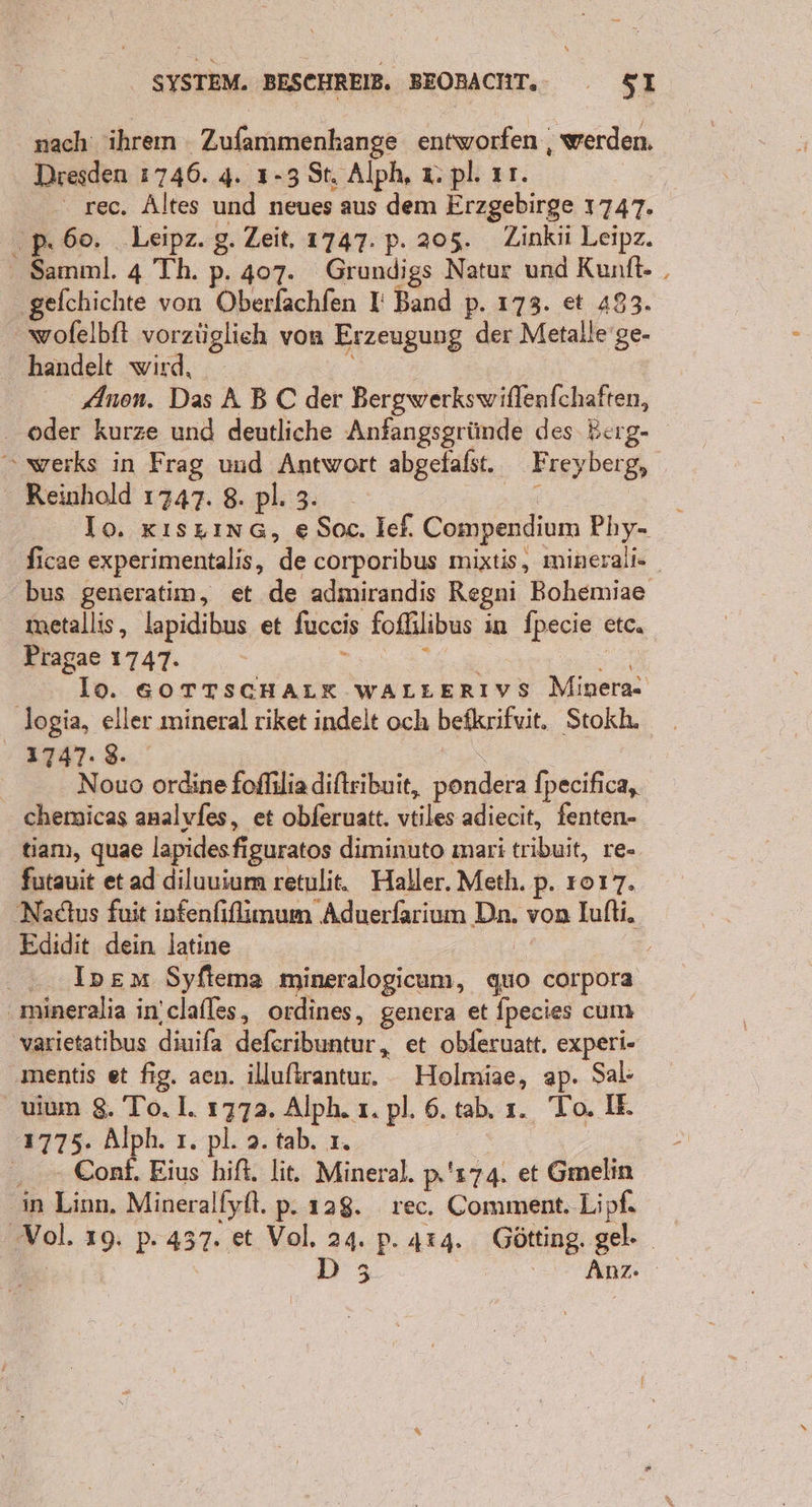 nach ihren Zufammenhange entworfen , werden. Dresden 1746. 4. 1-3 St. Alph, x pl. ır. ‘ rec. Altes und neues aus dem Erzgebirge 1747. pP. 60. Leipz. g. Zeit, 1747. p. 205. Zinkii Leipz. Samml. 4 Th. p. 407. Grundigs Natur und Kunft- , ‚gefchichte von Oberlachfen I: Band p. 173. et 493. wofelbft vorzüglich von Erzeugung der Metalle’ ge- handelt wird, 2 Anen. Das ABC der Bergwerkswiflenfchaften, . oder kurze und deutliche Anfangsgründe des Berg- “ werks in Frag uud Antwort abgefafst. Freyberg, Reinhold 1747. 8. pl. 3. ag | Io. xıszınG, e Soc. Ief. Compendium Phy- ficae experimentalis, de corporibus mixtis, minerali- bus generatim, et de admirandis Regni Bohemiae metallis, lapidibus et fuceis fofhlibus in fpecie etc. Pragae 1747. &gt; | Se lo. GOTTSCHALK WALLERIYVS Minera logia, eller mineral riket indelt och befkrifvit. Stokh. 1747. 8. | | Nouo ordine foflilia diftribuit, pondera fpecifica, chemicas analyfes, et obferuatt. vtiles adiecit, fenten- tiam, quae lapidesfiguratos diminuto mari tribuit, re- futauit et ad diluuium retulit. Haller. Meth. p. 1017. ‚Nadtus fuit infenfifimum Aduerfarium Dn. von Iufti. Edidit dein latine | ..Ipem Syftema mineralogicum, quo corpora ‚ mineralia in’clafles, ordines, genera et fpecies cum varietatibus diuifa deferibuntur, et obferuatt. experi- mentis et fig. aen. illuftrantur. Holmiae, ap. Sal- uium 8. To. 1. 1772. Alph. 1. pl. 6. tab, ı. To. IH. 1775. Alph. ı. pl. 2. tab. ı. | . Conf. Eius hift, lit. Mineral. p's74. et Gmelin ‚in Linn. Mineralfyft. p. 128. rec. Comment. Lipf. ‚Vol. 19. p. 437. et Vol, 24. p. 414. Götting. gel- | D 3 ' En Anz: