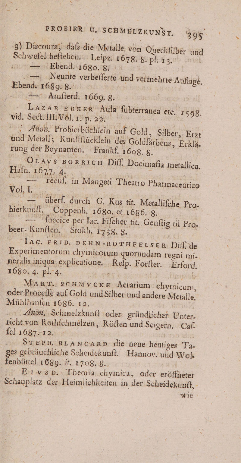 , -8) Discnutsf; dafs die Metalle: von Queckfil ber en] Schwefel beftehen. Leipz. 1678. 8. pl: 13. En } Bun Ebend, 1680.88 ; \ N eunte verbeilere und vermehrte Auflage, Ebend. 1689: 8. | | | “era Amiterd: 1669, 8. St IE ERKER ‚Aula fubterranea etc. 1598. vid. Set.IEVöl rn. 'p. 23, Anh: Probierbüchlein auf Gold: Silber, Erzt End Metall; Kunflflücklein des Gol dfirbens, Erklä. rung der Beynamien. Frankf. 1608. $. Otavs Borrıcn Diff. Docimafia ln Hafu. 1677. 2, TEEN In Mangeti Theatro Phatmacedtieo Voll = ed Kus tit. Metallifche Pro- bierkunft. Coppenh. 1680. et 1686, 8. re cite per Iac. Fifcher tit, ‚Genflig til Pro- Beer: Kunften, Stokh. 1738, 8. ar FRID, DEHN- -ROTHFELSER Di: de Experimentorum chymicorum : grarmndam regni mie. ‚neralis iniqua Phraiang, vo Foren. Be 1680. 4. pl.4 er MART.:SscHmvcKE Aerarium Eptökeum, oder Procefle auf Gold und Silber und andere Metalle. Mühlhaufen 1686. ıa. . Anön.. Schmelzkunft oder gründlicher Uncen ut von Rothfchmelzen, Rölten und Seigern. Cal. fel 1687-12. | 2 ÖTEBM. BLANCARD- die neue hantiges is ges gebräuchliche Scheidekunft. Hannov. che Wohl fenbüttel 168g. it. 1708. 8.. 3 Eıwvsb.: Theoria ‚chymica, oder eröffhkter Schauplatz. der Heimlichkeiten in der Scheidekunit, wie