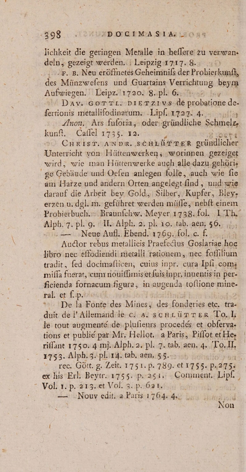 lichkeit die geringen Metalle in beflere' zu verwan- deln, gezeigt werden. i Leipzig 1717. 8. Sue. aNau ET ERTOIERTEN denProbierkutelk des Münzwefens und Guartains: Verieltung beym Aufwiegen. Leipz.'1720. 8..pl. 6. 2 In | Day GOTTLDIETZIEVS de probaime de fertionis metallifodinarum.: - Lipf. 1727. 4. Anon, Ars aan oder: gründliche Solinele, kunf. Caflel 173 er CaRisTisa Be RR gründlicher Unterricht von: Hüttenwerken , worinnen gezeiget ‚wird, wie man Hüttenwerke auch alle.dazu. gehöri+ ge Gebinde und Ocfen anlegen folle, ‚auch wie fie am Harze und andern Orten angelegt find ‚ uud’ wie darauf die Arbeit bey. Gold, Silber, Kupfer, Bley- erzen. u. dgl. m. geführet a müfle,'nebft einem Probierbuch.:- Braunfchw. Meyer 1738. fol. I Th,‘ ee 7. pl. 9. «I. Alph. 2. pl. 10..tab. aen; 56, :— Neue Aufl. Ebend. 1769. fol..c. f. .. Audor rebus metallieis Praefedtus Goslariae hoc libro nec effodiendi'mietalli rationem, nec foffilium tradit, fed docimafticen, cuius inpr. cura Ipfi.coms miffa fugrat, cum nouifimis erduisinpr, inuentisin per- ficienda fornacum.figura, in angenda toftione mine- ral. et f.p. *».. De la Fonte'des Mines$ des ee etc. tra- duit de P Allemand'le c. a. scHLünTer To.L le tout augmentei.de,,plulienrs procedes et obferva- tions et publie par Mr, Hellot... a Paris, Piffot etHe- riffane 1750: 4 mj. Alph. 2. pl. 7. tab. aen. 4. To. AL® 1753. Alph.3.,pl.ir4. tab, aen, 55. rec, Gött. g. Zeit: 1751. pP. 789. ae pP 375: ex his Erl. Beytr. ie p.251. Comment.: Lipf. “ Vol: 1. p. 213..et Vol. 3. p.62 r. | — ..Nouv edit. a Paris 170.4 4. Arsid | Non N