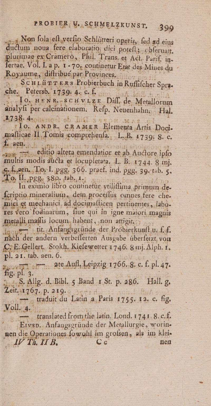 ä A Non folaseft,verfio ‚Schlütteri opetis,. fed.ad.eius uctum noua. fere ‚elaboratio; diei potelt;. ‚obferuatt. gi urimag ap x Cramero, ‚Phil. Trans. et Act. Parif. in» ertae. Vol.l.ap. ı- 79,4 continetur Etat des. Mines. du | ‚Royauıne, diftribue;par. Proyinces,. FR 5... SCHLÜTTERS Probierbuch i in ‚Ruflcher SpiR- | ehe, Petersb. 1739: 4 c. 3 = To. HENR.-SCH VLZE Diff. de Metallorum al per a maloneoı Be N: euenhahn; ‚Aal. „2738: Koi) sb. Lil 2 :1o. AND R. CRAMER. ‚Elementa , Een ‚Doci- abge: U. ‚Tomis ‚omprehenfa., L. sche 3.7395 8. c. et nm 12 IE &gt; ‚edino altera emendatior e et nah, Audore 1 ipfo = ts ee aucha et locupletata. L. B: 1744. 8. imj. „ae, To; I..pgg; 366. praef. ind, P88- 39. tab. 5. To. II; pgg, 389. a. Bi In eximio libro continetür ytiliflima ‚Priommen. de- En mineralium., dein, proceflus oinnes.fere che. miei gt u mechanici, ad dociwmafticen pertinentes,, labo- tes vero fodinarum, fiue gui in igne maiori, magnis Berlins locum. habent, . non attigiticy ...., bilk, ‚Anfangsgründe der ‚Probierkuntt,u. L.£. er der andern verbeflerten Ausgabe überferzt, vom KEHE:Gellert. Stokh. „Kieleyeetter 1746. sm. Alph. r, pl. 21. er aen. 6. en .—. ateAufl, heipzig: 1766.8: 6 £. pl. in. Su s Allg. .d.:Bibl. 5 Band 1 St. p. 286. ‚Hill 8. eit.n1767. ‚P- 219. u a; Badlt du’ Latin a, ‚Paris 1755. 12..C. fig. Voll. 4 a nalaied from; the latin. Lond. 1741. 8. £  ‚Eivso.. Anfangsgründe der Metallurgie, worife ‚nen die Operationes-fowahl im großen, als im klei. IYTi I B cs 2, Mel