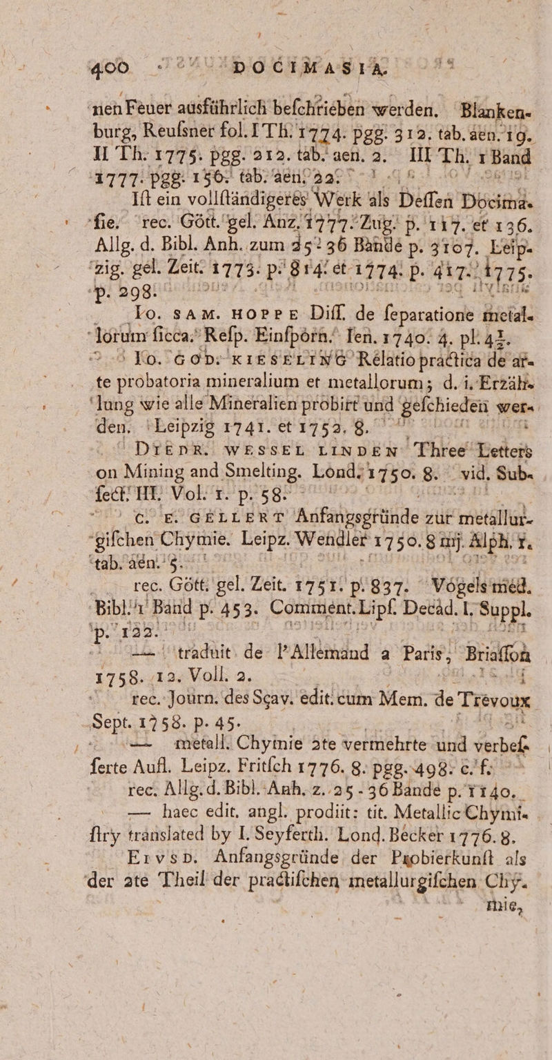 'neh Feuer ausführlich befchrieben werden. Blanken- burg, Reufsner fol. ITK 1774 Pgg- 312. tab. aen. 19. U Th. 1775. pgg. 312. tab. aen.2, II Th. Band ne pe$: 156; tab. ae, 22; u % If ein vollfländigeres. Werk als Deften Docima« fie. rec. Gött.'gel. Anz, 1777: Zug. D. 117. et 136. Allg. d. Bibl. Anh. zum 35: 36 Bande p. 3107. Leip. zig. gel. Zeit. A773: PR Bde et: 17% P- AT a5 . Lo. SAM. HOPPE DIfl. de ferncariape Kiekal. ‚lorum fieca; Refp. Einfpörn. Ten. 1740. 4. pl. 44. 2.8 0.6 ddr KIESELING Relatio pradtica de ar te probatoria ı mineralium et metallorum; d.i. Erzäh- den, Leipzig 1741. et 1753, 8. . DIEDR. WESSEL LINDEN Three‘ Yedtejh on Mining and meling, Lond. 1750. 8. vid, Sub. fect! HI. Vol: Tr. p. 58. | I) AIEICERLERT Adfangogründe zur nk. gifchen. ERDE Leipz. Wendler ‚1750. 8a. ‚Alph. I “tab, aen.’ 5. rec. Gött gel. Zeit. 1751. 'P.837. Vogels ieh, ‚Bibl. he Ba P- 453. GOHIHERT Lipf Detäd. I ‚ehppl. Aura P tehdie de All emand 2 Bari, Brio en 132 Voll 2, | rec. Journ. des Scav. edit. cum Mem. ds Trevoux Dept 1758. P- 45. — metall. Chyinie Jte vermehrte und verbef ferte Aufl. Leipz. Fritich 1776. 8. Pg8..498: €. fx rec, Allg.d.Bibl. ‚Anh, z..25.- 36 Bande p. Ti4o. — haec edit. angl. prodiit: tit. Metallic Chyni. Aryı tränslated by I. Seyferth. Lond. Becker 1776.8. Ervsp. Anfangsgründe der Paobierkunft als der ate Theil der pradtifchen ıneta Hurgifchen Chy. Aue,