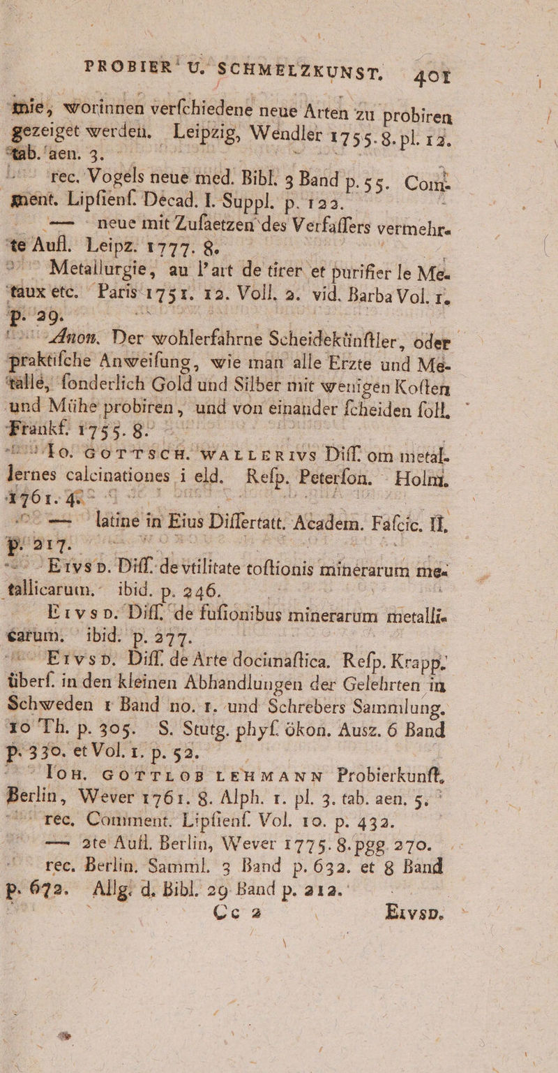 mie, worinnen verfchiedene neue Arten zu Probiren gezeiget werden. „ Leipzig, Wendler 1755-8. pl. 12. *ab. aen. 3. rec, Vogels neue er Bibl. 3 Band pP. 55. Com ment. Lipfienf. Decad. I. Suppl. p. 123. .— neue mit Zufaetzen des Verfaffers vermelr« w Auf Leipz. 1777. % ' Metallurgie, au Part de tirer et Birne le Me. taux etc. EBEN. 1751. 12. Voll. 2. vid. BarbaVol. I 29. | p- Anon. Bier whlfirfiiien: Scheidektinftler, öde 2 praktifche Anweilung, wie man alle Erzte und Me- alle, fonderlich Gold und Silber mit wenigen Koften ‚und Mühe ‚probiren , ,„ und von einander fcheiden fol, er 1755. 8. 40. GOTTSCH. wALLERıIVs Diff‘ om metal. ER calcinationes ij ld. Relp. Peterfon. Holm. a1? ne ee nei in Eins Dilfertat. Academ. Fafcie u. E. 517. Eivso. Diff. de Te ininerarum me- are ibid. | Eıvso. Dif. uk Rn sribus tninerarum metalli« ah 'ibid. pP. 277. Eıvsp. Dif. de Arte Ban Refn, Krapp. überf ; in den kleinen Abhandlungen der Gelehrten ım Schweden r Band no. 1. und Schrebers Sammlung, 10 Th. p. 305. S. Stutg. phyf. ökon. Ausz. 6 Band R 2 et Vol. 1. p.52. los. GoTTLoB LEHMANN Pr obierkunft, Berlin, Wever 1761. 8. Alph. r. pl. 3. tab. aen. 5, „änt rec, Comment. Lipfienf. Vol. 10. p. 432. — 2te Aufl. Berlin, Wever 1775. 8.pgg. 270. rec. Berlin. Samml. 3 Band p. 632. et 8 Band pP: 672. Allg. d. Bibl, 29 Band p. 212. en EN a 2 | Eıvsp. °