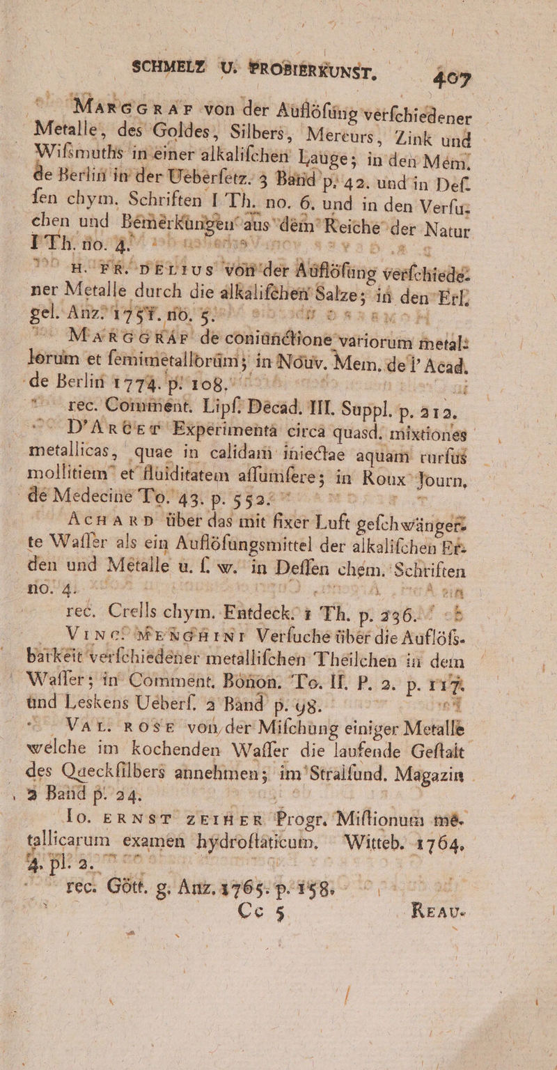 Marc GRAF von der Kuflöking 'verfchiedener Wifimüths! ın ‚einer alkallähen: Lauge; in den Mem. de Berlitinder Veberfetz. 3 Batid’ P- 42. undin Def. fen chyın. Schriften I Th. no. 6. und in den Verfu: chen und Bemherkbrigeut at aus dem‘ Reiche‘ d der Natur I Th. no. 4. PRSIMRONM. DI MIFRDELIUS von eh Alflöfing venlahteih ner Metalle durch die alkalifehen Salze; in 2. dem Erl. gel. Anz’ 754. BEN Bblich osraucH nn MARBEHiR de cohienone“ RE metal: lorum et femimeralloräm; in ı Nour. Mem.de . Br ree. Comaienk Lip D Decad, IM. Sagpl, P- 212. ' D’Arber Experimentä circa quasd. mixtiones® deal liii; „‚quae in calidam ıiniectae aquam rurfüg moifikiänr? et Hüiditateın aflumfere; in Roux' Journ, AcHARD über das mit fixer Luft gefchwän; er» te Wafler als ein Auflöfungsmittel der alkalifchen Re: den und Metal eg in ge ‚chem. Schriften 0.4: *® 2 &gt; . rec, Crells Bagse Fütdeckn Th. p. 336. VıneöMeRtehını Verfuche über die Aufl ar barkeit 'verfchiedener metallifchen Theilchen in dem und böskehe Ueberf. 2 Band p ..y8. ni welche im kochenden Wafler die laufende Geftait des Qaeckfilbers annehmen; im 'Stralfund. Magazin 3 Band p. 24. lo. ERNST zEIHER Beöget! Miftionusı me. tallicarum examen DR u. Witteb. 1764. 4. ne: ye Gött. g, Au are page N Ce5 Reav.