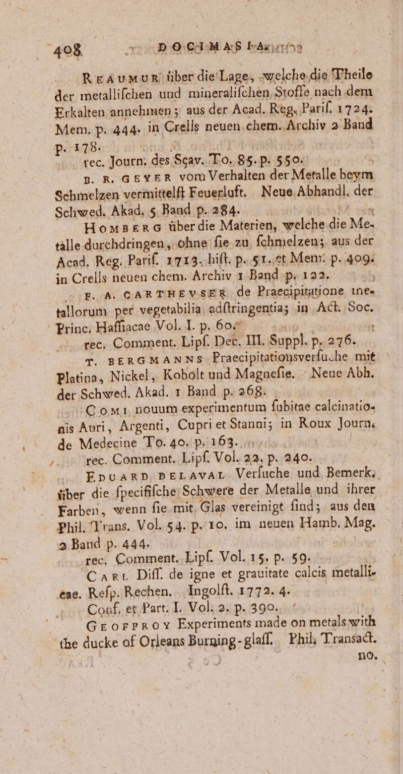 &gt; Reaumur:über die'Lage, „welche.die Theile der metallifchen und mineralifchen. Stoffe nach dem Erkalten annehmen; aus der Acad. Reg, ‚Paril, 1724. Mem. p. 444. in Crells neuen chem. Archiv 2’ Band PB ion 0 mean] Fan | rec. Journ. des Sgav. To. 85.p. 550. B. R. GsvYEr vom Verhalten der Metalle beym Schmelzen vermittelft Feuerluft. Neue Abhandl. der Schwed. Akad, 5. Band p. 284. TE, SDR Homserc überdie Materien, welche.die Me. talle durchdringen „ohne fie zu, fchmelzen;. aus der Acad. Reg. Parif. 1713. hift. p. 51.,et Menr. p. 409. in Crells neuen chem, Archiv ı Band p. 122. Ä PR. A, CARTHEVSER de Praecipitatione ıne= tallorum per vegetabilia, adftringentia; in Act. Soc, Prince. Hafliacae Vol. I. p. 607 a: rec. Comment. Lipf. Dec. II. Suppl. p. 276. T. BERGMANNS Praecipitationsverfuche mit. Platina, Nickel, Kobolt und Magncefie. Neue Abh. der Schwed. Akad. ı Band p. 268: .:C oMı nouum experimentum fubitae caleinatio- nis Auri, Argenti, Cupri et Stanai; in Roux Journ. de Medecine To. 40. p. 163. 7. | | ,... rec. Comment. Lipf. Vol. 22. p. 240. ... Epuarp pEeravar Verfuche und. Bemerk;. tiber die fpecifilche: Schwere der Metalle und ihrer Farben, wenn fie.mit, Glas vereinigt find; aus den Phil. Trans. Vol. 54. p.' ro. im neuen Hamb. Mag. 3 Band p. 444. rec. Comment. Lipf. Vol. 15. p. 59. | Cart Diff. de igne et grauitate caleis metalli- ‚eae. Refp. Rechen. Ingolft. 1772. 4. Conf, et Part. I. Vol: 2. p. 390. | | GE orrroy Experiments made on metals with the ducke of Orleans Burning-glafl, Phil, Transadt. | 9) no.