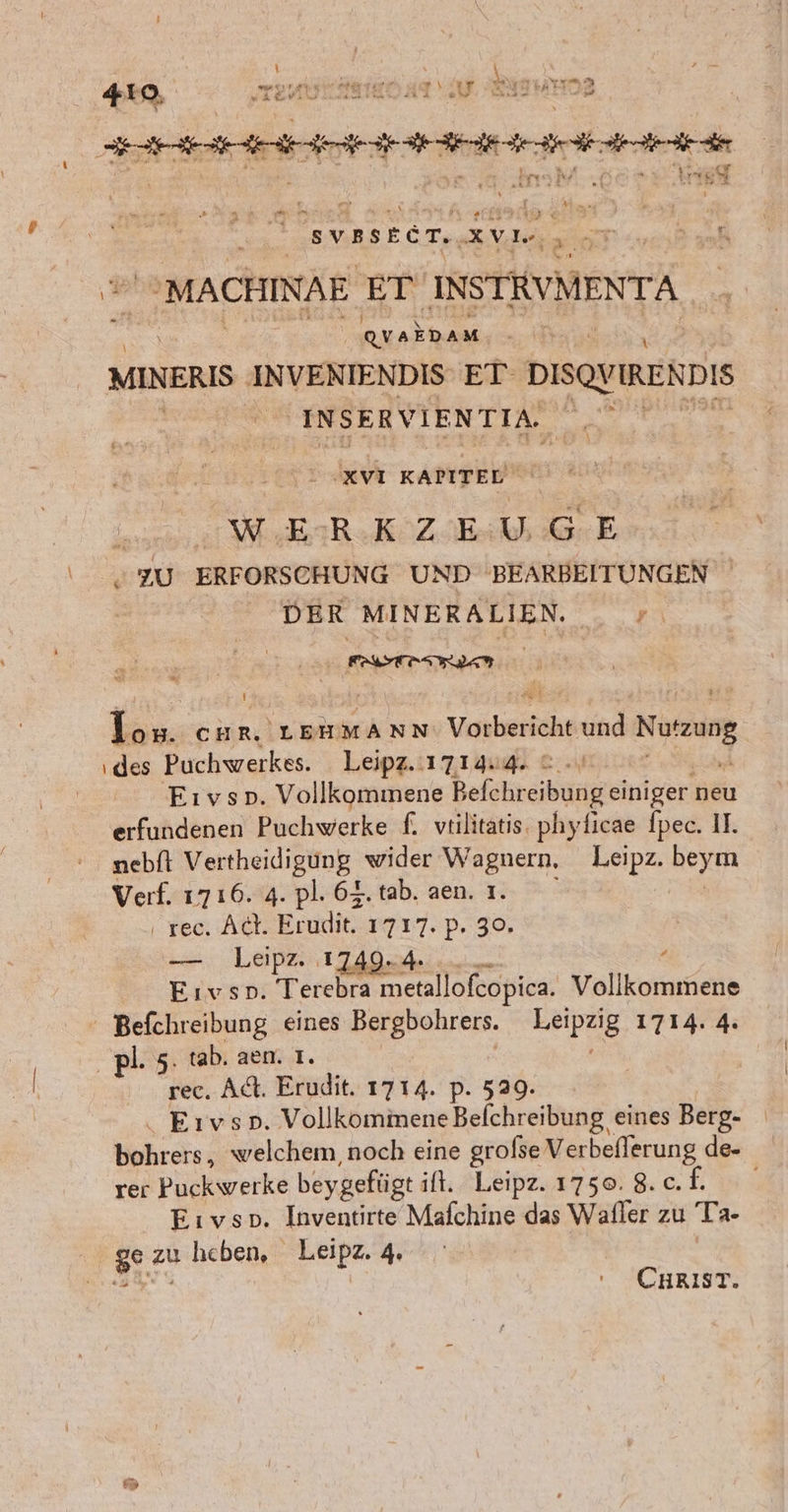 BEER TERRTUTTRETR TEN ers xVL. | MACHINAE ET INSTRUMENTA QVAEDA M MINERIS er VENIENDIS ET DISOY IREN De INSERVIENTIA. er 'XVI KAPITEL na WER NZ Ber . ZU ERFORSCHUNG UND BEARBEITUNGEN DER MINERALIEN. _ +, Li CHR, LEHMANN Vorbericht und RE des Puchwerkes. Leipz. 17 14.4. © -\ Eıvso. Vollkommene Befchreibungeiniger neu erfundenen Puchwerke f. vtilitatis, phyficae fpec. II. nebft Vertheidigung wider Wagnern, Leipz. beym Verf. 1716. 4. pl. 6%. tab. aen. 1. | ‚ rec. Act. Eruelie. 1717. P. 30. — Leipz. 1749.4. - Eıvsp. Terebra metallofcopica. Vollkommene ' Befchreibung eines Bergbohrers. Leipzig 1714. 4. pl. 5. tab. aem. 1. | rec. Ad. Erudit. 1714. p. 529. . Eıvsop. VollkommeneBelchreibung eines Berg- Yhrshe welchem, noch eine grofse Verbeflerung de- rer Puckwerke beygefügt ift. Leipz.1750.8.c.h Eıvso, Inventirte Mafchine das Wafler zu Ta- ge zu heben, Leipz. 4. CHRIST.