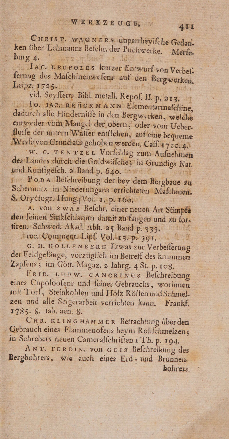 CHRIST. wa@ners ‚unparthöyifche Gedan. ken über Lehmanns Befchr. der Puchwerke, ‚Merfe- burg Hi IR une“ ie union „. .lac. reuporDs kurzer Entwurf von Verbef. ferung des Mafchinenwefens: auf den Bergwerken. r Leipz. 17235, V Wil ale d a ee te cl, Seyflerts Bibl. metall. Repof. I:p'a13% ir Asblortarnirück mann Elem entarmafchine, dadurch alle Hindernifle in den Bergwerken, welche eutyreder:vom Mangel der obern , oder vom Ueber- Hufle der untern Wafler entflehen, aufeine bequeme Weile von Grundbaüs gehoben werden, Cafl! 1720, a: WC. TENTZEL Vorfchlag zum Aufnehmen des Landes dütchdie:Goldwäfches’ in Grund; gs Nat. “ and. Kunltgefch. 3.Band.p. 640. sw 4.0 a, 3:7 Po,na:Befchreibung der bey dem Bergbaue zu Schemnitz in: N iederungarn ‚errichteten‘ Malchinen, 8. Orydtogr,.HungzVol. 1.p.160.. © © 0A. von swaB Befchr. einer ieuen Art Sümpfe denfeinen Sinkfchlanm damit zu’fängen und zu for- tiren.‘ Schwed. Akad. Abh. 25 Band 2:333,° hilf Arec.Commegt«Lipf. Volirgspr 391. . )° G. H. HOLLENBERG Etwas zur Verbeflerung der Feldgefänge, vorzüglich im Betreff des krummen Zapfens; im Gött. Magaz. a Iahrg. 4 St. p. 108. | Frın. Lupw. cancrınus Beichreibung eines Cupoloofens und feines Gebrauchs, worinnen mit Torf, Steinkohlen und Holz Röften und Schmel. zen und alle Seigerarbeit verrichten kann. Frankf. | UHR. KLINGHAMMER Betrachtung überden + Gebrauch eines Flammenofens beym Robfchmelzen; in Schrebers neuen Cameralfchriften ı Th. p. 194. | ANT. FERDIN. von GE1S Befchreibung des Bergbohrers, wie auch eines Erd - und Brunnen. bohrers. Mair