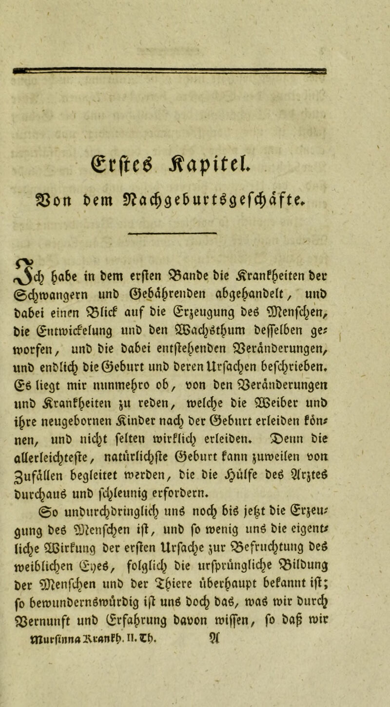€rfte$ Kapitel. SSot» Sem 5?a<fjge&urt$gefcf)äfU, o> ha&e in bem crflcn Banbe bie Krankheiten ber @cl)tt>angetn unb ©cbdhrenben abgehanbelt, uni> habet einen Blick auf bie grjeugung beö Sftenfchen, bie (XntwicFefung unb ben 26ach$thum beffelben ge? worfen, unb bie ba6ei eitt^e(>enben Beränberungen, unb enblicf) bie ©eburt unb berenllrfac^en betrieben, (X6 liegt mir nunme^ro ob, oon ben Berdnberungen unb Krankheiten ju reben, welche bie SÜSeiber unb ihre neugebornen Kinber naef) ber ©eburt erleiben kon* nen, unb nicht feiten wirklich erleiben* £)enn bie öllerleic^tefie, natürliche ©eburt kann juweilen oon 3ufd(len begleitet werben, bie bie ^>ülfe be$ Qlrjteö burc^auö unb fdjleunig erforbern. @o uneinbringlich unö noch bi$ jeljt bie (Xrjeu; gttng beö ^enfe^en ijt, unb fo wenig un$ bie eigene lic^e ^ßirfung ber erjten Urfac^e jur Befruchtung beö weiblichen (X^eö, folglich bie urfprüngliche Bilbung ber 5Renfchen unb ber £h*ei’c überhaupt befannt ifl; fo bewunbcrnSwürbig ifl unö hoch ba6, wa6 wir burch Bernunft unb Erfahrung baron wiffen, fo baf? wir tßurfinna H. 9(
