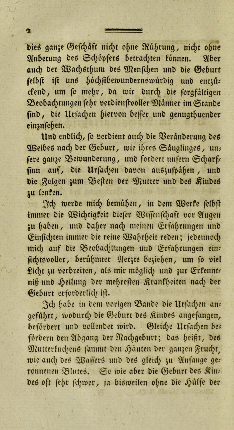 a bieg ganje C5>efc^aft nicht ohne Nührung, nic^t ohne Anbetung t>cö ©d^opferä 6etrad)ten formen. Qfber aud; ber 5U3ac^öt|)um beö 5Jienfd)en unb bie ©eburt felbfi ifl unö ^oc^flbemunbernöwürbig unb entju; cfenb, um fo mehr, ba mir burd) bie forgfältigeit SSeobad^tungen fe^r nerbieufboller,5ftdnner im ©taube finb r bie Urfadjen ^ieroon beffer unb genugthuenbet einjufe^ett. Unb enblich, fo netbient and) bie $3eränberung be6 5Beibe6 nad} bet ©eburt, roie ibreö ©äuglingeS, un? fere ganje Q5emunbetung, unb forbert unfern ©d^arf? jtnn auf, bie Urfad>en banon aufyufpähen, unb bie folgen 5um ber Butter unb be6 Äinbeö ju lenfen. 2>d} tuerbe micf) bemühen, in bem Süßerfe felbfi immer bie SiBid^tigfeit biefer SEßiffcnfd^aft nor 2fugen gu haben, unb bafjer nad^ meinen Erfahrungen unb Einsichten immer bie reine QBahtheit reben; jebennod) mid) auf bie ^eobad;,Gingen unb Erfahrungen ein? Std)t6noller, berühmter Qierjte belieben, um fo niel Sidjn ju nerbreiten, al6 mir moglidj unb jur Etfennt; ni{j unb Teilung ber mehreren ^ranfbeiten nad) ber ©eburt erforberlicf) ifi. ^d,) habe in bem notigen 5knbe bie Urfadjen an; geführt/ woburdr bie ©eburt beö Äbe$ angefangen, beforbert unb uollenbet wirb. ®leid)e llrfadjen be; forbern ben Qlbgang ber Nachgeburt; baä beisit, öe6 2Diutterfud>en6 fanimt bcn Rauten ber ganjcn ^rucbt, n>ic auch be^ 3Bafferö unb beö gleich $u Anfänge ge; ronnenen $5lute6. ©o mie aber bie ©eburt beö Äin; be6 oft fehl' Schwer, ja bisweilen ebne bie .Jjülfe ber