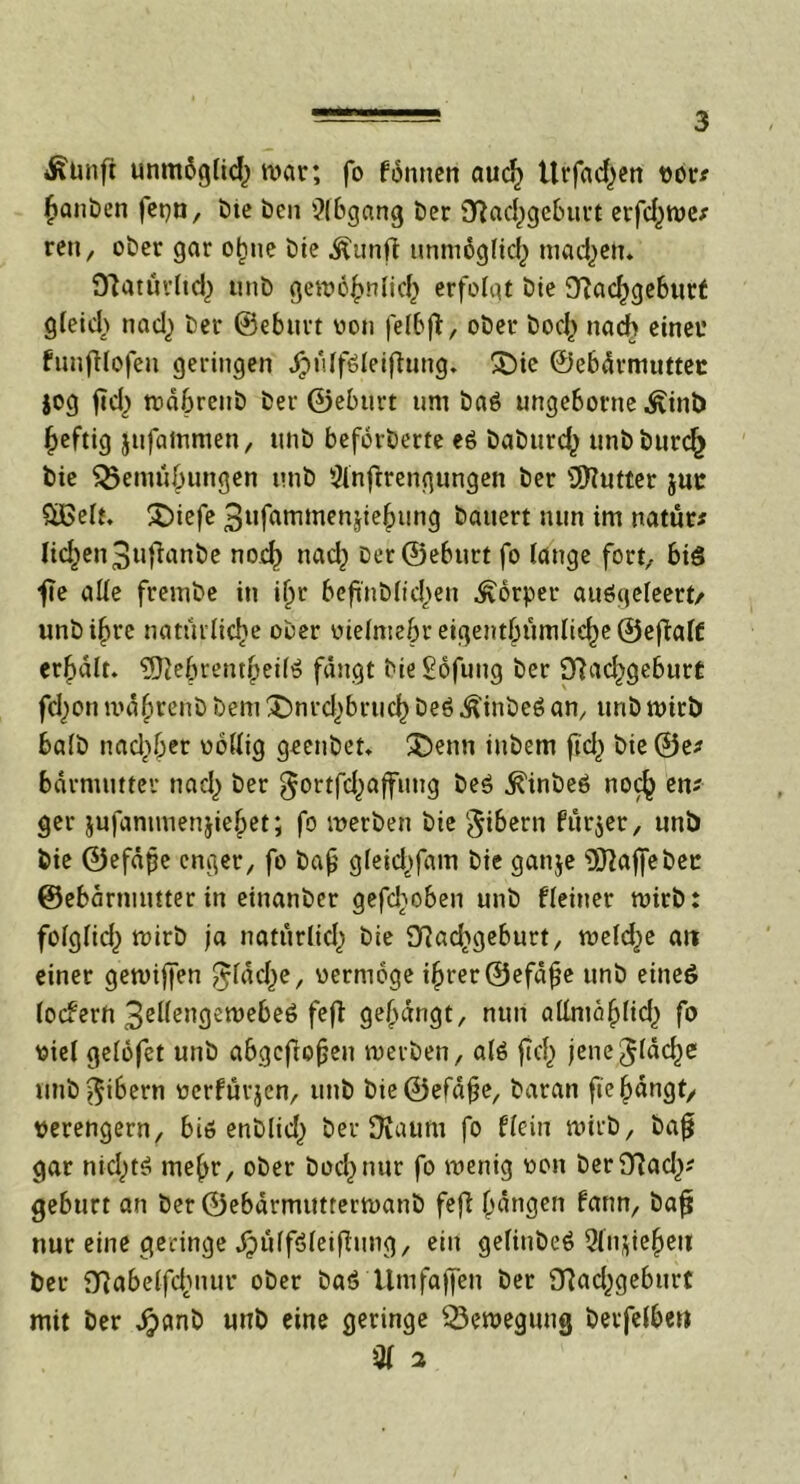 Äunfi unmbglid) war, fo fomten auch Ürfad^en vor* Rauben fepn, bie ben Abgang ber Sfiachgeburt erfhwe* reit, ober gar oftie bte ^unft unmöglich tnadjen. O'iatuvftd) unb gewöhnlich erfolgt bie Nachgeburt gleich nad} ber ©eburt von felbft, ober boch nach einer funfUofeu geringen JpülfSleifhing. $Die ©ebärmuttec jog fiel) wäbrenb ber ©eburt um baö ungeborne ^inb heftig jufatrtmen, unb beforberte eö babtird^ unbburcf) bie Vernutungen unb Slnftrengungen ber Butter juc £ßelt. £)iefe 3ufammenjiehung bauert nun im natür* licken 3«t^rtnt)e noch nad} ber ©eburt fo lange fort, bis f?e alle frembe in i^r beft'nblid^en Körper auögeleert/ unb ihre natürliche ober vielmehr eicjent^itmlie^c ©eftafc erhalt. 9}}ebventhei(S fängt bie Sofung ber Nachgeburt fcl^on wäftenb bem ^mrd^brud) beS .ftinbeS am unb wirb halb nad^er völlig geenbet. £)enn iubem ftd^ bie©e* bärmutter nach &er $ortfd[)affung beS .^inbeö noch eni ger jufammenjiehet; fo werben bie gibern fürder, unb bie ©efäjje enger, fo bafj gleid^fam bie ganje 9J2ajfebec ©ebärmmter in einanber geflohen unb fleiner wirb: folglid) wirb ja natürlich öie Nad^geburt, welche an einer gewijfen fläche, vermöge ihrer ©efäfje unb eines lotfern 3ellengewebe6 fefi gefängt, nun allrnäflid^ fo viel gelöfet unb abgefiofen werben, als fcf) jene fläche unb^ibern verfüvjen, unb bie©efäfe, baran fie hängt/ verengern, bis enblid) ber DJaum fo flein wirb, baf gar nichts mehr, ober bochnur fo wenig von berNad,)* gebürt an ber ©ebärmittterwanb fefl fangen fann, bafj nur eine geringe jjjülfsleifinng, ein gefiubeS Qln^ieheit ber Nabelfdmur ober baS Umfajjen ber Nad^geburt mit ber jjpanb unb eine geringe Bewegung berfelbm Ql 2
