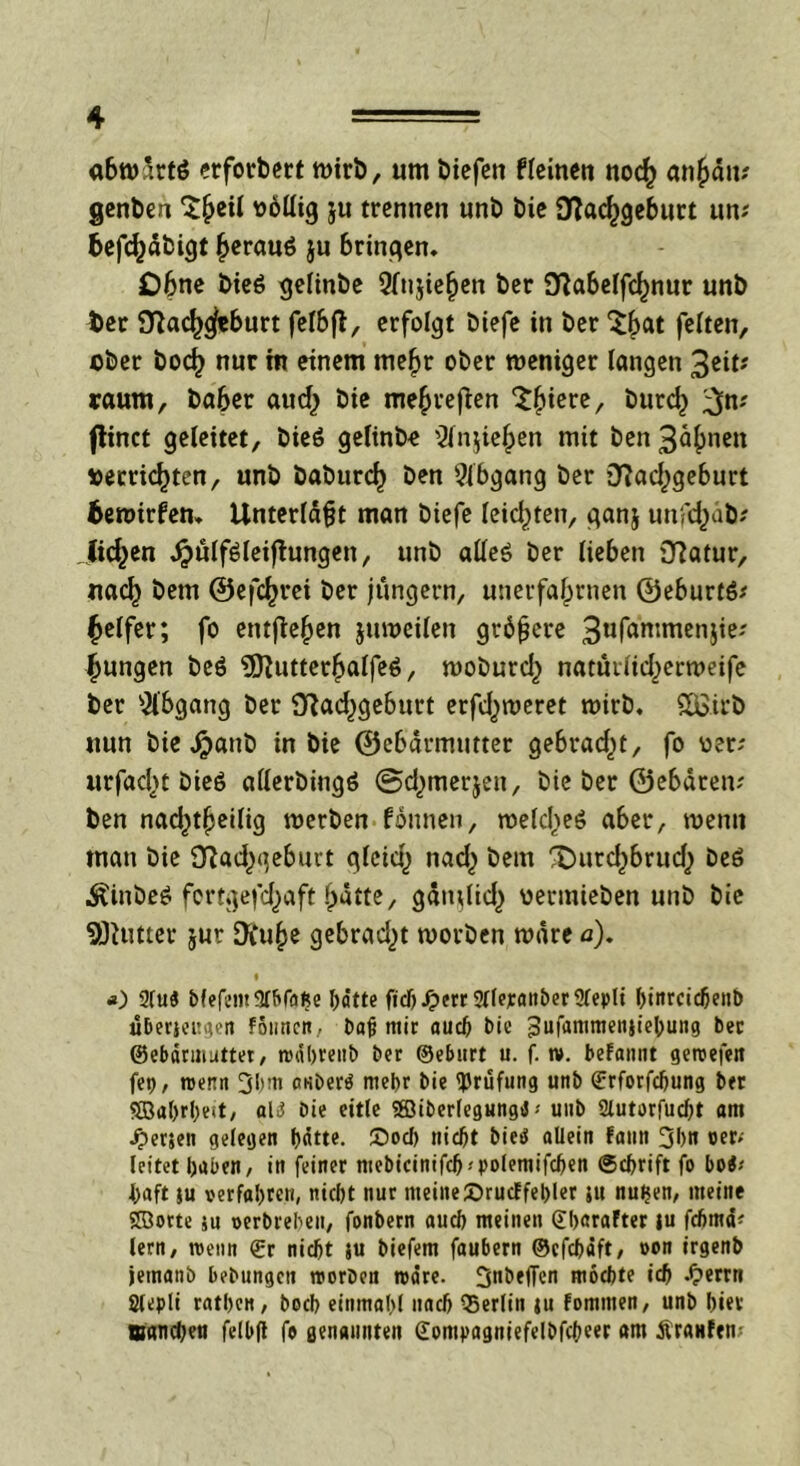 abwdrtö erforbert wirb, um biefen fleinen noch anfiäm genbeu ^eil völlig ju trennen unb bie Nachgeburt um befchäbigt heraus ju bringen. Ohne bieS gelinbe Qlujiefjen ber Na6elfchnur unb t>er Nachgeburt felbft, erfolgt biefe in ber Sb« feiten, ©ber boef) nur tn einem mehr ober weniger langen 3eit* raum, baber aud) bie mehreren ^bicre/ öurch 3n? flinct geleitet, bieö gelinb« Wnjieben mit ben 3^bnCtt verrichten, unb babttreb ben Abgang ber Nad^geburt 6ewirfen, Unterläßt man biefe leidsten, ganj unfebäb? Jicben JjmlfSleiftungen, unb alles ber lieben Natur, na<b bem ©efchrei ber jungem, unerfabrnen ©eburtS* Reifer; fo entgehen juweilen größere 3ufan:rnen5'e' fjungen beS 9ftutterbalfeö, wobureb nattmid)erweife ber Abgang ber Nachgeburt erfd^weret wirb, £&irb nun bie J?)anb in bie ©ebetrmutter gebracht, fo ©er; urfaebt bieS allerbingS ©d^merjen, bie ber ©ebärem ben nad^tbeilig werben fonnen, welches aber, wenn man bie Nad[)qebuit qleid) nad) bem fDurd^brud) beS ^inbeS fertgefd^aft batte, gditdtd,) vermieben unb bie SOUitter jur 0\u^e gebrad^t worben wäre a). i *) 2(uS bfefem9tbfafce I>ätte fichJ?err2llerattber2lepli f)iitrcic6enD überjeugen founen, baß mir aud) bie ^ufanmtenjic^ung bec ©ebdrmutter, tudhrenb ber ©eburt u. f. tv. befaunt getvefen fet), roenn 3hm cKbertf mehr bie Prüfung unb ©rforfcljung ber 5öa()rl)eit, al3 bie eitle SBiberlegungi -- uub 2lutorfud)t am Jperjeti gelegen hätte. ©od) nicht bied allein fann 3hn oer* leitet bauen, in feiner mebicinifd)-'pofemifd)en (Schrift fo boi< baft ju verfahren, nicht nur meinelöruef fehler ju nuijen, meine ©orte ju verbrehen, fonbern auch meinen ©hnrafter ju fchmd* lern, roenn ©r nicht ju biefem faubern ©efehäft, »on irgenb jemanb bebungcit roorben rvdre. 3öefTcn mochte ich .£>errn Ölepli rathen, boch einmahl nach Berlin ju fomnten, unb hier manchen felbfl fo genannten Gompagniefelbfcheer am Äranfens