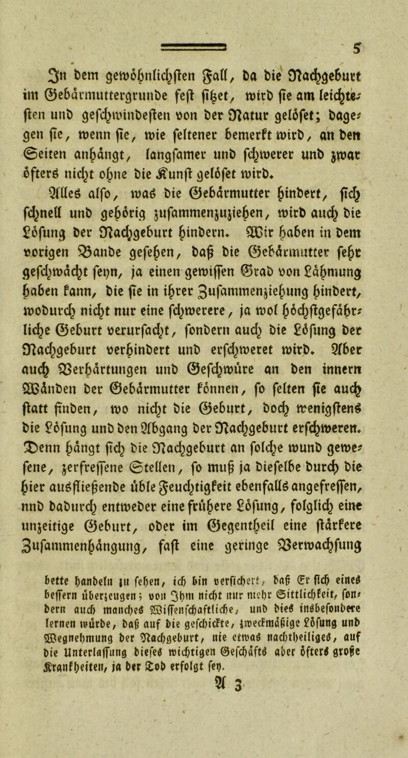 3»i bem gett)ö£nlicf)ften gaö, t>a bie 9?ac|>gebutt im ©ebdtmuttergrunbe feft fi|et, wirb jte am leichte*' ften unb gefc£nnnbejten von beriflatur gelöfet; bage? gen jte, tvenn fic, tvie feltener bemerft mirb, an ben ©eiten atijjdngt, langfamet* unb fermerer unb jumt öfters nid)t o£ne bie J^unft gelofet wirb« QiUeö alfo, n>aS bie ©ebdrmutter £inbert, ftc^ fdjnell unb gehörig jufammenjujieljen, mich auefc bie £6fung bet* 9?acl;geburt §inbern. $K>tt Ijaben in bem vorigen Q3atibe gefe^en, bajj bie ©ebdrmutter fef)t gefclnvddjt fet)n, ja einen getviffen ©rab von £d£nutng haben fann, bie fic in i§rer 3ufammenjiel)ung (jinbert, moburcf) nic^t nur eine fcfytverere, ja tvol §6cf)f}gefd()t? lielje ©eburt verurfad)t, fonbern aud) bie £dfung ber iftadjgeburt verfjinbert unb erfd)tveret wirb* 3fber auef) Verhärtungen unb ©efd^tvüre an ben innem SEBdnben ber ©ebdrmutter fonnen, fo feiten jte au<^ fiatt ftnben, tvo nic^t bie ©eburt, bocf) menigftenS bie ^ofung unb ben Abgang ber Vad^geburt erf^merem £>enn hangt jtch bie 9?ad)gebutt an fold^e tvunb geta- fene, jerfreffene ©teilen, fo nuifj ja biefelbe burch bie hier auSfftehenbe uble$eud)tigfeit ebenfalls angefrejfen, nnb babtird) entn>eber eine frühere £ofung, fofglid) eine unjeitige ©eburt, ober im ©egentfjeil eine jtärfere 3ufammen§dngung, fafi eine geringe Vertvachfung bette Ijanbeln tu fel)eti, idj Din »erfidjert, bajj (?r fiel) eine* beffern überjeugen; von 3l)m nieftt itur nicbr ©ittlidjfeit, fon* Deru aud) mand)e$ ®i(fenfd)aftlirf)e; unb bie$ inöbefonbete lernen würbe, bajj auf bie gefcfeicFte, jroedmci&igc £6fung unb 3RegneI)mung ber 9tad)geburt, nie ettvaö nacl)tl)eiltget5, auf bie Unterlaufung biefe« »nichtigen @efd)afttf aber öfteri grofie Äranfljeiten, ja ber £ob erfolgt fen. 5f 3