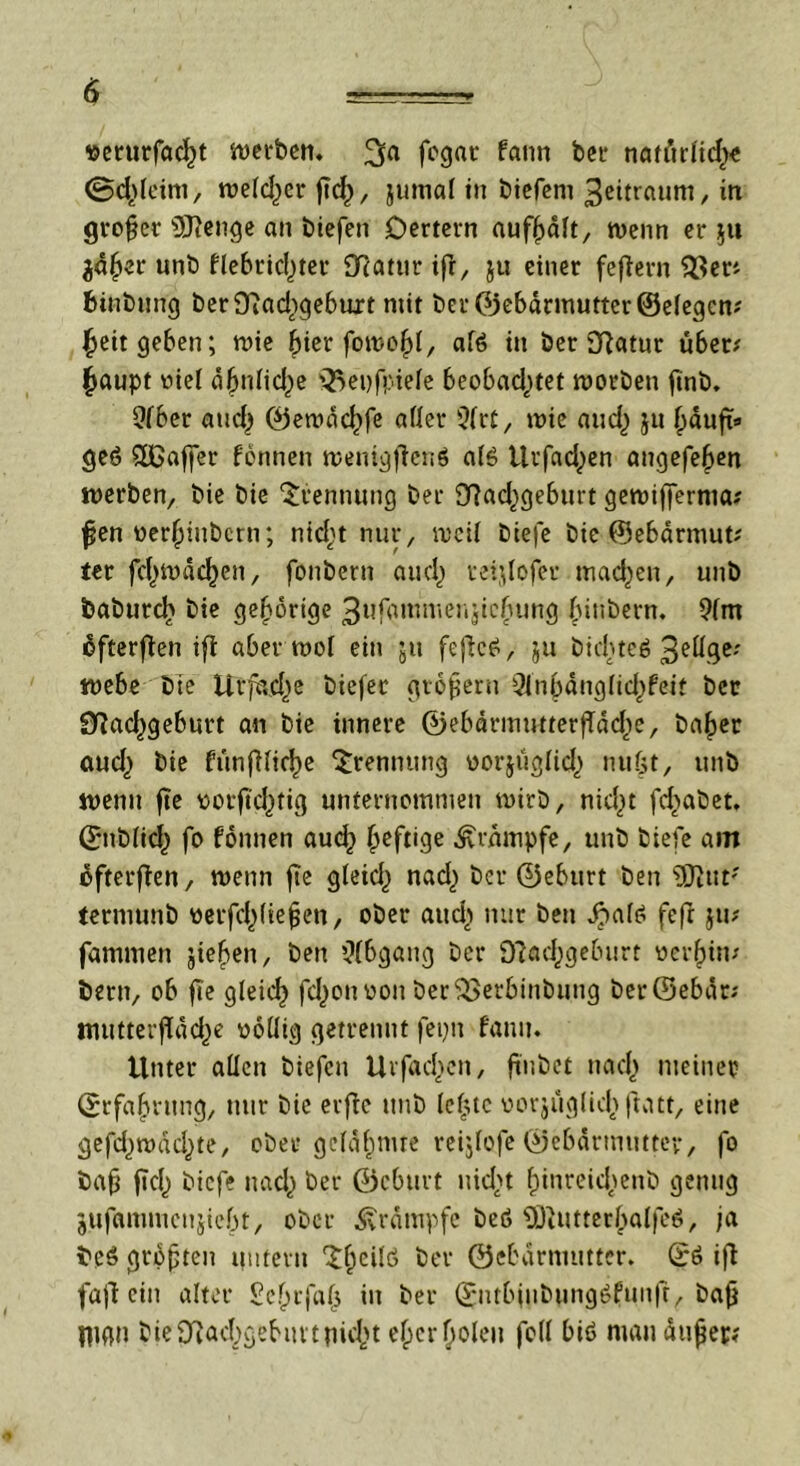»erurfad)t werben. fogac fann ber natürlid)« ©d^eim, we(d)er ftcf), jumal in biefem 3eitraum, in großer Üftenge an biefen Dertern aufßdlt, wenn er 511 ja^er unb flebric()ter SRcrntr ifi, ju einer fefiern 93er? fünbung berOfiadigebuit mit ber (Gebärmutter ©elegcn? ^eit geben; wie ßier fowoßl, af6 in ber fftatur über? ftaupt viel dbnlid^e Q^epfpiele beobachtet worben ftnb. Qfber and) ©ewdc£>fe aller 9lrf, wie and,) ju ßduft* ge6 SDßaffer fonnen wenigflenö alö ttrfad^en angefeßen werben, bie bie Trennung ber 97ad^geburt gewiffernia? fjen oerßiubcm; nid)t nur, weil biefe bie ©ebdrmut? ter fd)wdd)en, fonbern aud^ veijlofer machen, unb babttrcl> bie gehörige 3ufammenjicbung (nnbern. 9(m üfterfien ifi aber wol ein ju feflc£, $u bichteö 3eHge? webe bie Ut’fad^e biefec großem 3inbdng(id)feif ber Sftadsgeburt an bie innere ©ebdrmutterffddte, baßer aud) bie fünfilicße Trennung vorjüglid,) nußt, unb wenn fte vorftdnig unternommen wirb, nicht feßabet. ©ttblid,) fo fonnen aueß heftige Krampfe, unb biefe am efterffen, wenn fte gleid) nad,) ber ©eburt ben ÜJltit' termunb verfehlteren, ober aud> nur ben Jjmte feft ju? fammen jießen, ben Abgang ber Sftacßgeburt verein? bern, ob fte gleich fd^on von berSSetbinbung ber©ebdt? ttiutterfldd^e völlig getrennt fepn fann. Unter allen biefen Urfacßcn, ft'nbet nach nteinet» ©rfaßntng, nur bie erfie unb leiste vorjüglußftatt, eine gefdjwdcßte, ober gcldßmre reijlofe ©ebdrmttttev, fo baß ftch biefe nach ber ©eburt nicht ßinrekßenb genug jufammenjiebt, ober Krampfe beö ÜJiUtterßalfcö, ja beö größten untern ^ßcilö ber ©ebdrnuttter. ©6 ifl fafi ein alter £eßrfa(3 in ber ©ntbfiibungOfun|r, baß flign bie9?ad;gebuttnicßt eßerßoleu feil biö mau äußer?