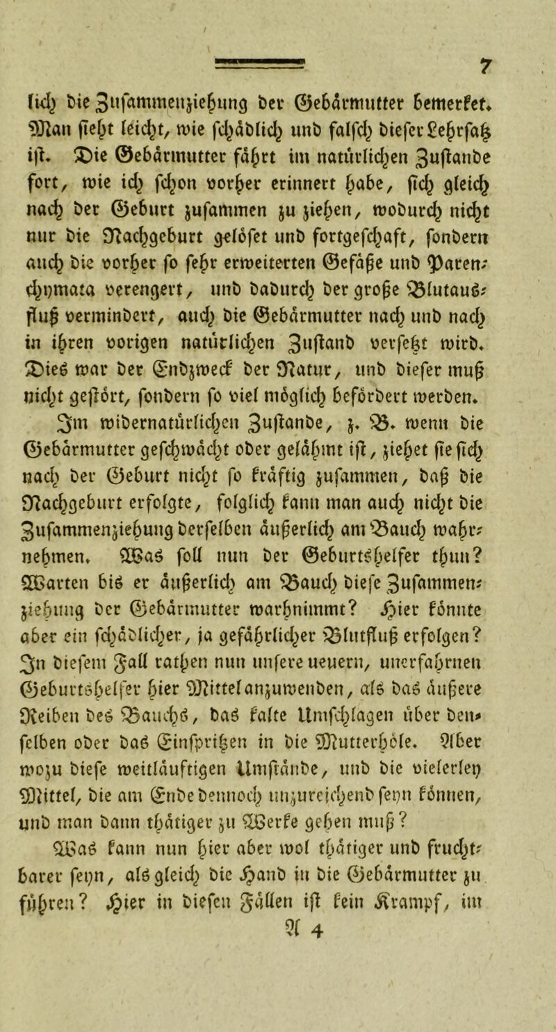 1kl) bie 3«fammcnjic^img ber ©ebdrmutter bemerfet. SDlan fie^t feiert, wie fct^dblidj unb fatfc^ biefcr£ebrfa| iji. £)ie ©ebdrmutter fä^rt im natürlichen 3uflanbe fort, wie id) fd)on vorder erinnert habe, ftef^ gleich nad) ber ©eburt jufammen ju jiefpen, woburd) nicht nttr bie OTac^eburt gelofet unt) fortgefchaft, fonbem aitdj bie vorher fo fe£r erweiterten ©efaße unb <Paren; d^nmata verengert, unb baburd} ber große sBlutau6; fuß verminbert, and) bie ©ebdrmutter nad) unb nad,) in ihren vorigen natiitlid^en 3ufianb verfeßt wirb, 25ie6 war ber ©nbjwecf ber 9?atur, unb biefer muß nicht gehört, fonbern fo viel möglich beförbert werben. ^m wibernatürlicf)eu 3ufianbe, j. s33. wenn bie ©ebdrmutter gefcf)wdd)t ober gelahmt ift, jic^et ftc ftd^ nad) ber ©eburt nid)t fo frdftig jufammen, baß bie Dlachgeburt erfolgte, folglich fanu man auch nid)t bie 3ufammenjiebung berfelben dußerlid) amsBaud) wahr? nehmen. $H>a$ foll nun ber ©eburtäßelfer tßun? SDBarten bi6 er äußerlich am $3aud,) biefe 3ufammen? jiebttug ber ©ebdrmutter warßnimmt? hier fönnte aber ein fa^dblidjer, ja gefährlicher Q5lutjTuß erfolgen? 3n biefeni $att ratßen nun unfereueuern, uuerfahrneu ©eburtobelfer hier ‘DJftttelanjuwenben, als bas äußere 9\eiben bee ^Baucbö, ba$ falte Umfragen über beit*» fclben ober ba6 ©infprißen in bie Slftutterböle. 9lbet woju biefe weitlduftigen Umftdnbe, unb bie vielerlei) Mittel, bie am ©nbebennod) unjureichenbfepn fönnen, unb man bann tßdtiger ju ^Lßerfe geben muß? $ßa6 fann nun hiei* abermol tätiger unb frud)t? barer fepn, alögleid) bie h<*ub in bie ©ebdrmutter ju fuhren? hier in biefen gdüen ift fein Krampf, im Q( 4