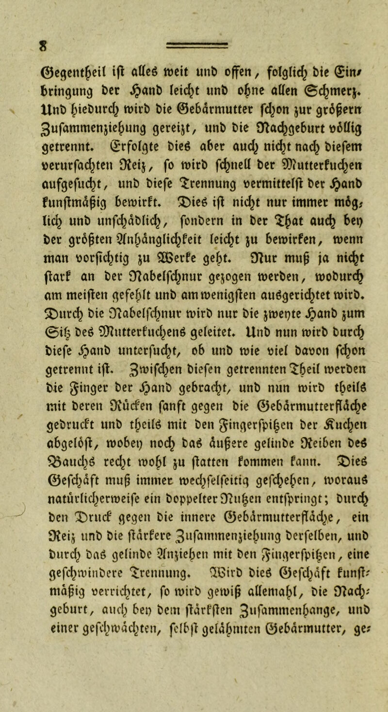 ©egentfjeil ift atfeg weit unb offen, folglich bie (Sin/ Bringung ber $anb leicht unb ofjne aßen ©djmerj. Unb fneöurcfy wirb Die ©ebdrmutter fd)on jur grdjjem 3ufammenjie£ung gereift, unö t>ie D^ac^geburt üoüig getrennt, ©rfolgte bieö aber aud) nidjt nacfy biefem uerurfad)ten ÜJeij, fo wirb fcfmell ber 9)iutterfucf)en aufgefud)t, unb biefc Trennung oermittelfi ber #anb funftmdfjig bewirft. £)ie6 ijt nid)t nur immer mdg# lid) unb unfdjdbhd), fonbern in ber ^§at aud) bei) ber größten 9fn^dngüd^feit leicht ju bewirfen, wenn man üorfic^tig ju SOßerfe ge^>t. 9?ur mufj ja nic^t fiarf an ber 9?abe(fd)nur gejogen werben, woburc^ am meinen gefegt unb amwenigften au6gerid>tet wirb. SDttrd) bie S'iabelfd^nur wirb nur bie jwepte Jpanb jum @if3 be6 ^utterfud^enö geleitet. Unb nun wirb burc£ biefe jpanb untcrfucfjt, ob unb wie wie! baoon fdjon getrennt ift. 3n,*ftf,>en biefen getrennten'tbeü werben bie ginger ber dpanb gebracht, unb nun wirb tbeite mit bereu üiücfen fanft gegen bie ©ebdrmutterfTddje gebrucft unb tljeite mit ben gingerfpi|cn ber .£ud)en abgelojt, wobet) nocf) ba$ äußere gelinbe OJeiben be$ $3aud)6 rec^t wo£l ju Ratten fommen fann. ^Dteö ©efd)dft mufj immer wed)felfeitiq gefcfcefcen, worauf natüdidjerweife ein boppeiter9iui$en entfpringt; burd) ben ^)rucf gegen bie innere ©ebdrmutterffdd^e, ein fKeij unb bie ftärfere 3ufatnmen}ie^ung berfelben, unb burd) ba6 geiinbe 3fnjie£en mit ben $ingerfpi£en, eine gefc^winbere Trennung, ftßirb bicö ©efd)dft funfl? rnafjig »errichtet, fo wirb gewijj atleniaf)!, bie 9?ad)? gebürt, and) bei) bem flärfjten 3nfattimenbange, unb einer gefd)wdd)ten, fclbff gelähmten ©ebdrmutter, ge?