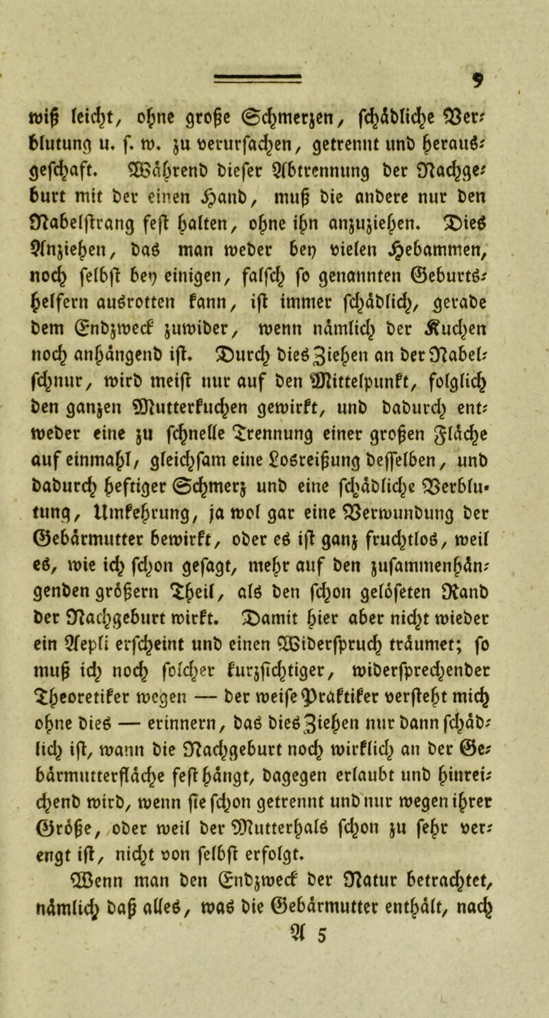 mif feiert, ofcne grofje ©cfymerjen, fd)dblic()e $3er? Blutung u. f. m, ju tteturfad)en, getrennt uni) (jerauß? gefdjaft. tXBä^renb biefer Abtrennung ber 9Rac^ge? burt mit ber einen dpanb, mufj bie anbere nur ben Sftabelftrang fefl galten, ofme i§n anju$ie(jen. SDieö Anjiefjen, baß man meber bet) oielen gebammen, nod) felbft ben einigen, faffc^ fo genannten ©eburtß? geifern außrotten fann, iß immer fdjäMid,), gerabe bem ©nb&mecF jumiber, menn nämlicj) ber Äud^en nod) anjjängenb iß. £)urd) bieß3ie{)en ft« ber9?abet; fdmur, mirb meiß nur auf ben ffllittefpunft, folglich ben ganjen SSftutterfud^en gemirft, unb baburd) ent? meber eine ju fc^neUe Trennung einer großen giäcfje auf einma^I, gieid^fam eine £oßreifjung beffeiben, unb baburc^ heftiger 0d>mer$ unb eine fd^äbiicfye ^Serbiu« tung, Umfefmung, ja moi gar eine S3ermunbung ber ©ebärmutter bemirft, ober eß iß ganj frudjtloß, meif eß, mie id^ fd^on gefagt, me§r auf ben jufatnmen(jän? genben grdfjern X^exi, alß ben fd)on gefofeten Dtanb ber S^at^geburt rnirft. £)amit §ier aber nid)t miebet ein Aepfi erfdjeint unb einen QBiberfprud) träumet; fo mufj id; nod) foidjer bur$ßc()tiger, miberfpred^enbet ‘Sfjeoretifer megen — ber meife^raftifer oerßefjt mief) ofime bieß — erinnern, baß bieß3ie£en nur bann fd^db? licl) iß, mann bie 9?ad^geburt nod) mirf(id) an ber ®e? bärmutterßäd)e feß|>ängt, bagegen erlaubt unb §inrei; c^enb mirb, menn ßefdjon getrennt unb nur megen i§ret ©röfje, ober meil ber SD^utter^aiß fd^on ju fe£r oer; engt iß, nid^t oon fefbß erfolgt, ©enn man ben ©nbjmecf ber Statur betrachtet, nämlid; bafj atteß, maß bie ©ebärmutter entfpäft, nad) Ql 5