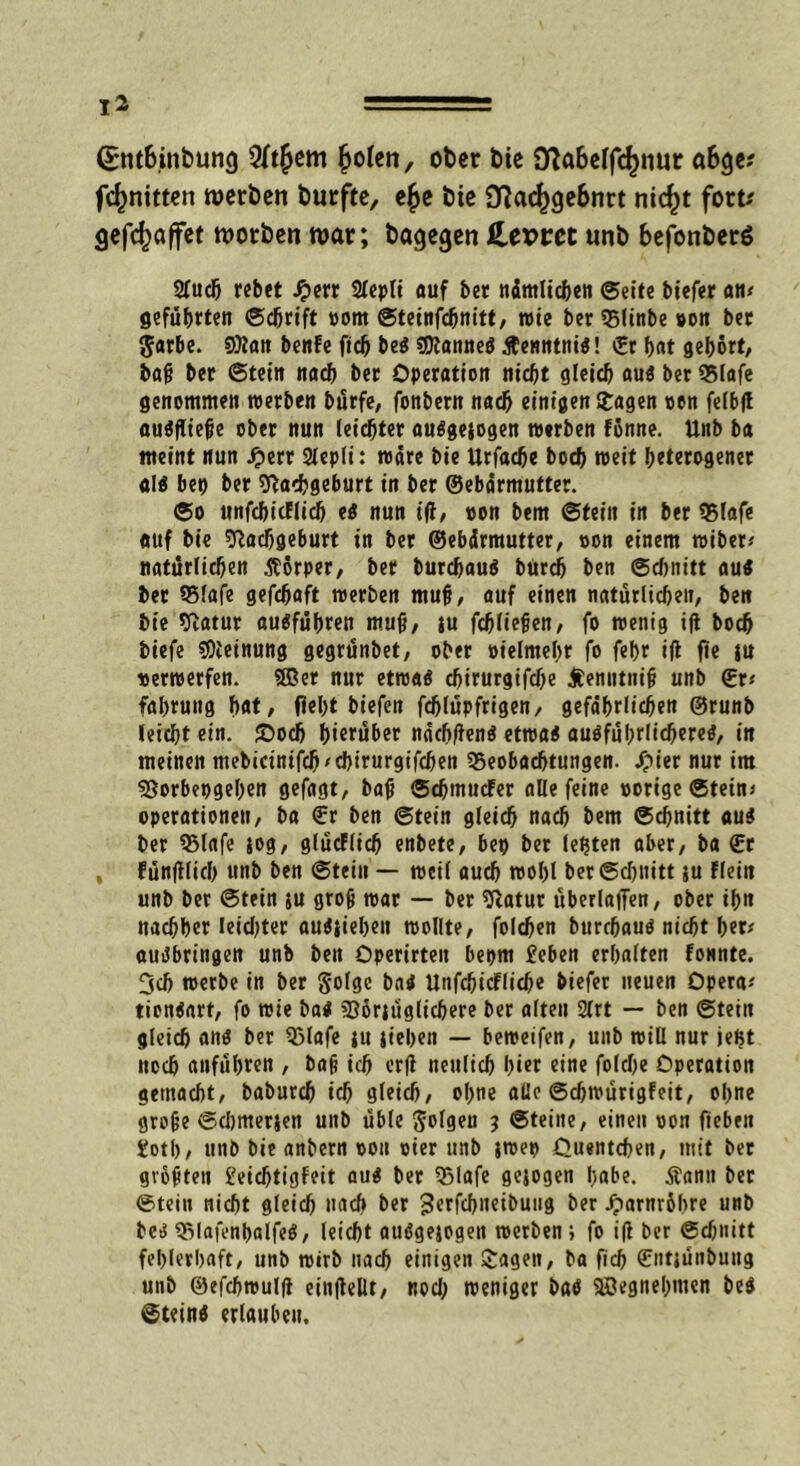 <£nt&inbun<} Wtfyem fjolen, ober bie SftaBeffdjnut «6ge? fc^nitten werben burfte, e£e bie 9^ac^ge6nrt nic^t fort* (jefefcaffet worben war; bagegen fLevtct «nb befonberö Sluch rebet £err 2(epli auf ber nämlichen ©eite biefer an# geführten Schrift oom ©teinfdjnitt, wie ber QMinbe oon ber gar&e. 9)lan benfe fiel) be« «Kanne« ßenntni«! ©r hat gehört/ baß ber ©tein nach ber Operation nicht gleich au« ber 95lafe genommen »erben burfe, fonbern nach einigen Stagen oon felbft auSfüefje ober nun leichter auSgejogen »erben fonne. Unb ba meint nun Jjerr Slepli: wäre bie Urfache boch »eit heterogener al« bei) ber Nachgeburt in ber ©ebärmutter. ©o unfchicflich eS nun ift, von bem ©fein in ber 95lafe auf bie Nachgeburt in ber ©ebärmutter, oon einem »iber# natürlichen Äorper, ber burchau« burch ben ©d)nitt au« ber 35lafe gefchaft »erben muh, auf einen natürlichen/ ben bie Natur auSführen muh/ iu fchliehen, fo wenig ift boch biefe Meinung gegrünbet, ober oielmehr fo fehr ift fie ju »er»erfen. Sffier nur etwa« chirurgifche Äenutnifj unb ©r# fahruttg hat, flel>t bt'efen fdjlüpfrigen, gefährlichen ©runb leicht ein. ©och hierüber näch/ten« ettoa« ausführlichere«, in meinen mebicinifch'cbirurgifcfjen ^Beobachtungen. £ier nur im Norbepgeben gefagt, bah ©eftnuefer alle feine oorige ©tein« Operationen, ba ©r ben ©tein gleich nach bem Schnitt au« ber 35lafe jog, glücflich enbete, bet) ber lebten aber, ba ©r , fünftlich uttb ben ©tein — »eil auch »ol)l ber Schnitt ju Flein unb ber ©tein ju groh »ar — ber Natur überladen, ober ihn nachher leichter au«iieben wollte, folchen burchau« nicht her# auSbringen unb ben Operirten bepm £eben erhalten tonnte. 3ch »erbe in ber §o(gc ba« Unfd)idFlid)e biefer neuen Opera# tien«art, fo »ie ba« Norjfiglichere ber alten 2lrt — ben ©tein gleich an« ber Sßlafe ;u jt'ehen — beweifen, unb will nur jeftt noch anführen , bah ich erft neulich hier eine folche Operation gemacht, baburch ich gleich, ohne alle ©djwürigfeit, ohne grohe ©djmerjen unb üble folgen 3 ©teine, einen oon fieben fotl), unb bie anbern oon oier unb j»et> Ouentcfen, mit ber gvohten £eid)tigfeit au« ber Sßlafe gejogen habe. tfanu ber ©tein nicht gleich nach ber ^erfchneibuug ber JparnrShre unb be« QMafenbalfeS, leicht auSgejogen »erben; fo ift ber Schnitt fehlerhaft, unb wirb nach einigen Sagen, ba fiel) ©ntjünbung unb ©efchwulft einftellt, nod) »eniger ba« 9ßegnehmen be« ©tein« erlauben.