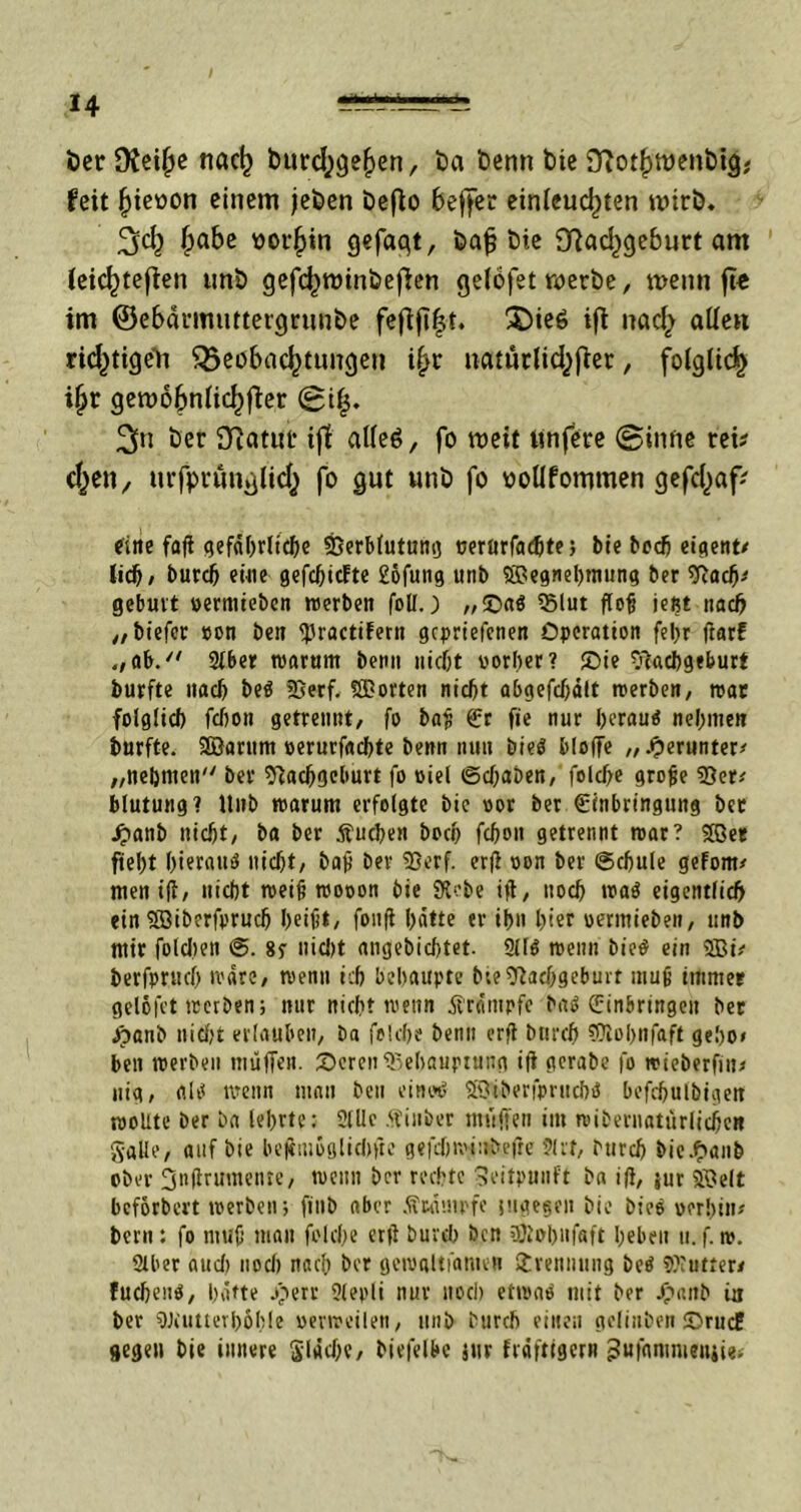 öer Dfeijje tiöct) burd^e^en, tm t)cnn bie £ftod)Wenbig; feit jjieoon einem jeben beflo beffer ein(cud)ten wirb. %ct) fpabe oorfiin gefaqt, bafj bie 9Rad)geburt am feic^teffen unb gefd)winbe[ien gefofet werbe, wenn ft« im ©ebärmuttergrunbe fefifi|t. $)ie6 ift nacfy atfen rid^tigctt ^3eobnc^tungett i(>r tKUurlidjfter, folgüdS) i§r gewofmlidjfier (0i|. 2>n ber 3Rcttut* ijt alles, fo weit twfere (Sinne tei? d^en, urfpränglicf} fo gut unb fo ooüfommen gefd^af; eine fafl qefabrttcbe SSerbtutung »ertirfac^te j bie bedj eigent* lieh, burd) eine gefdjicfte £ofung unb 9Begncl)tming ber Nach' gebui't vermieben «erben foll.) ,,©a« Blut floh ießt tiad) „biefer von ben 9JractiFerit gepriefenen Operation feljr darf „ab. Stber «arttttt benn nicht vorher? Sie Nachgeburt burfte nach be« fßerf. SSDorten nicht abgefdjält «erben, «ac folglich fchoit getrennt, fo bah Er fie nur heran« nehmen burfte. Söarum verurfachte benn nun bie« bloffe „.herunter# „nehmen'' ber Nachgeburt fo viel Sdjaben,' feldfe grojje 93er* Mutung? Unb marum erfolgte bie vor ber (Einbringung bet Jpanb nicht/ ba ber buchen hoch fchoit getrennt «ar? SBer fteht hieran« nicht, bah ber 93erf. erd von ber Schule gefönt* men id, nicht weih wovon bie SRebe ift, noch wa« eigentlich ein Söiberfprud) heifit, fonft hätte er ihn hier vermieben, unb mir folchen @. 8y nid)t angebichtet. 911« wenn bie« ein 2Bi* berfpruch wäre, wenn ich behaupte bte Nachgeburt muh immer gelofot werben; nur nicht wenn Trümpfe ba« Einbringen bet Jpanb nicht erlauben, ba felche betm erd Durch Niohnfaft geho* ben «erben muffen. Seren Behauptung id gerabe fo wieberfiit* nig, al« wenn man ben eine*« SBiberfpntch« befchulbigen «ollte ber ba lehrte: 9(llc .(finber muffen im reibernatürlicheR Salle, auf bie beftmoglidiftc gefd)«i:tbefre 91 cf, Durch) bie.fpanb ober 3adtumente, wenn ber rechte Seitpuuft ba i(i, }ur 5Öelt beforbert «erben; fiub aber ÄMUtpfe sugegeit bie bie« vorhin* bern: fo muh man folche erd Durch) ben OJfohufaft heben u. f.«. 9lber aud) nod) nach ber gcroaltfatueB Trennung be« Bfutter* fucheu«, hatte jg>err 9lepli nur noch etwa« mit ber Jpaitb ia ber Beiitterhohle verweilen, imb Durch einen gelinbenSrudE gegen bie innere Stäche, biefelbe jttr frdftigcrn 3ufamnieiiiie>