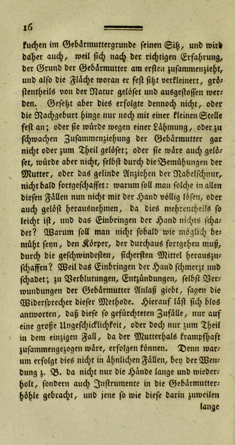flicken im ©ebdrmuttergrunbe feinen (Si|, unb wirb baher auch, weil fleh nach bet richtigen Erfahrung, ber ©runb ber ©ebdrmutter am erfteu jufammenjieht, unb alfo bie flache woran er feft ft|t werfleinert, grö; fientheilö won ber fftatur gelofet unb auögefioffen mer? ben. ©efefjt aber bieö erfolgte bennoch nid)t, ober bie SRachgeburt hinge nur noch mit einer fleinen ©teile fefi an; ober fic mürbe megen einer ßdhmung, oberju fdpmadpen 3ufammenSichun9 ^er ©ebdrmutter gar nidpt ober jum ^§eil gelofet; ober jte mdre auch gelö; fet, mürbe aber nid)t, felbft burch bieBemühungen ber Qttutter, ober ba$ gelinbe 5lnjiehen ber fftabelfdinur, nicht halb fortgefdpaffet: marumfoll man feiere in allen biefen fällen nun nicht mit ber Jpanb wollig fofen, ober au<h gelofi ^erauöne^men, ba bieö ntebrentbeilö fo leicht ifi, unb ba6 Einbringen ber Ppanb nichts iclpa; bet? &ßarum foll man nidpt fobatb mie möglich be; mü^tfetjn, ben Ädrper, ber burchauS fortge^en mujj, burd) bie gefdpminbejten, ftd^erflen Mittel herauöju; fdpaffen? 2ßeil ba$ Einbringen ber £anb fcfjmcrjt unb fdjabet; ju Verblutungen, Entjünbungen, felbfiBer; munbungen ber ©ebarmutter Qfnlafj giebt, fageu bie £ßiberfpredper biefer 93}ethobe. hierauf lajt fiel) bfoö antmorten, ba(j biefe fo gefürchteten 3ufdlle, nur auf eine grofje Ungefdpicflidjfeit, ober bod) nur jum *^6eil itt bem einjigen $all, öa öer Sflutterlpalö frampfhaft jufammengejogen mdre, erfolgen fonnen. Denn mar; um erfolgt bieö nidpt in dhnlidpen fallen, bep berußen? bung $. B* ba tiid^t nur bie £dnbe lange unb mieber; holt, fonbern auch 3nf*rumcntc in bie ©ebdrmutter; h6hle gebradpt, unb jene fo mie biefe barin jumeilen lange