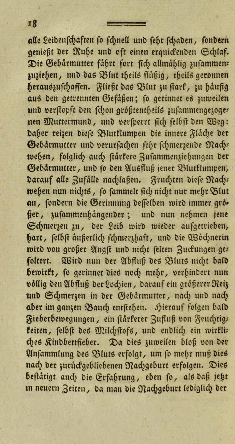 *8 alle £eibenfcf>aften fo fc^ncll unt> fe£r fd>at»en, fonl>em geniefjt ber 9£u!je unb oft einen erquicfenbett @d)laf. 2Die ©ebarmutter fd£rt fort ftc^ allmd(jlig jufammem jujiefjen, unb baö Q3lut tjjeilö flüfjig, tjjeite geronnen ^erauöjufdjaffen. gliejjt SÖlut Su ftorf / S« fcduftg au6 ben getrennten ©efdfjen; fo gerinnet e$ juweilen unb verßopft ben fd,)on größtenteils jufammengejogc? tten SD}uttermunb, unb verfperrt ficl^ felbjt ben S83eg: ba^er reijen biefe Q5lutflumpen bie innere gldd)e ber ©ebarmutter unb verurfadjen fe£r fcfjmerjenbe £Rad^' we^en, folglich aud) fldrfcre 3ufammen$ie(jungen ber ©ebdrmutter, unb fo ben 2lu6fluß jener Q5lutflumpen, barauf alle 3ufdlfe nacfclajjen. grud^ten biefe 9?ad).' we§en nun nichts, fo fammelt ftcl>nid^t nur me^r^lut ölt/ fonbern bie ©erinnung beffelben wirb immer grd* fjet, jufammen|)dngeuber; unb nun nehmen jene ©cfjmerjen ju, ber £eib wirb wieber aufgetrieben, £art, felbft äußerlid,) fd^merjbaft, unb bie 3B6cf)nerin wirb von großer Sfngfl unb nicf^t feiten 3ucf ungen ge? foltert. Slßirb nun ber 2lbfhtß beS $5lutS nicf^t halb bewirft, fo gerinnet bieS nod) me^r, versilbert nun völlig ben5lbffuß ber^od^ien, barauf ein größererOveij tinb ©d^merjen in ber ©ebdrmutter, nad) unb nad^ aber im ganjen $3aud) entffeben. hierauf folgen halb gieberbewegungen, ein fldrferer 3ufluß bon ^eud^tig; feiten, felbff beS ^ftild^ffafS, unb enblid^ ein wirflü cfyeö ^inbbettfieber. 3Da bieS juweilen bloß von ber Slnfammlung beö $5lutS erfolgt, um fo mehr muß bieS nad) ber jurucfgebliebenen 9^ad^geburt erfolgen. £>ieö befldtigt aud) bie ©rfa^rung, eben fo, als baß jefct »n neuern Seiten, ba man bie Sftacftgeburt lebiglid} ber