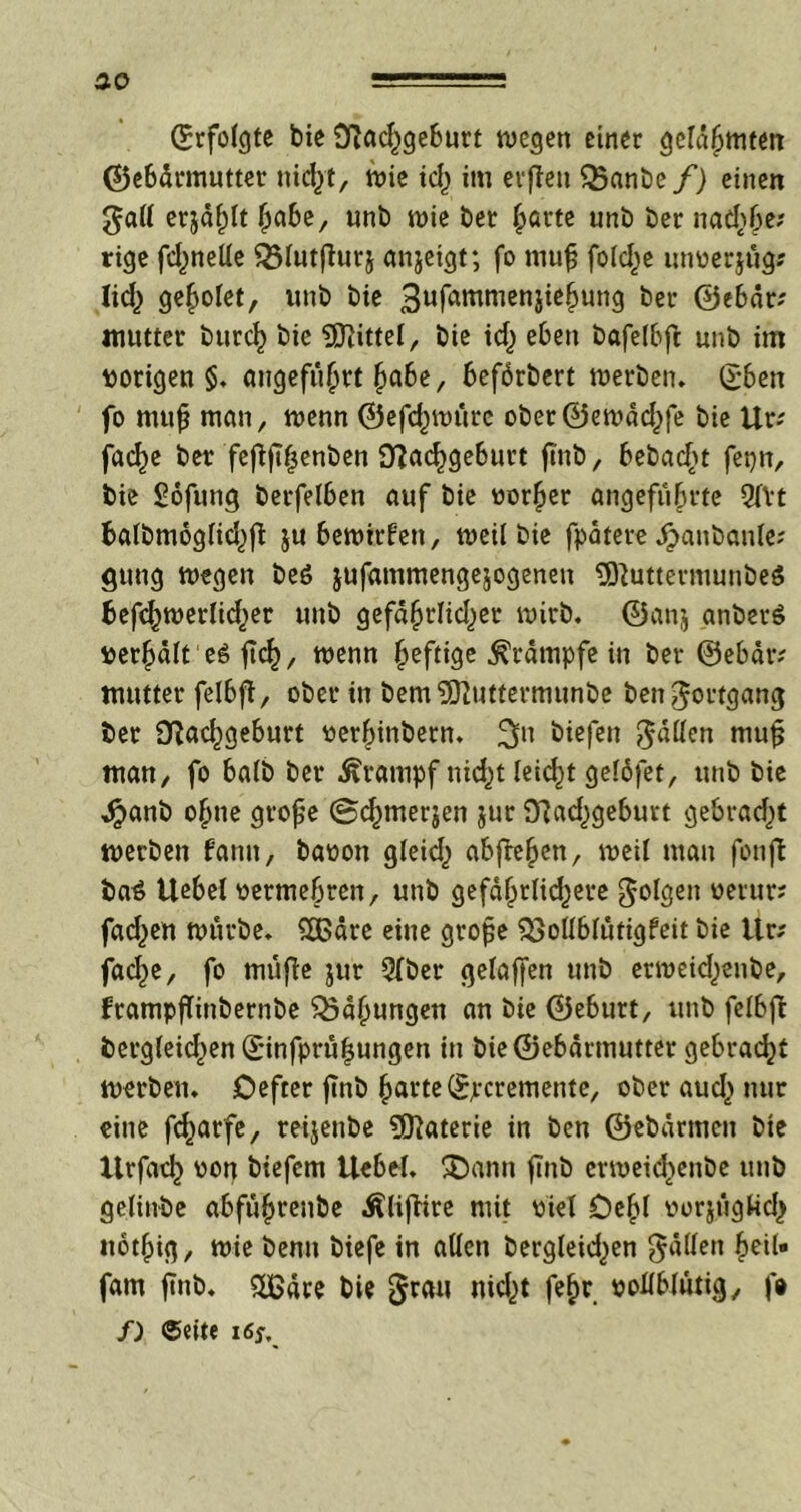 ao ©rfolgte bic Nad^geburt wegen einer gelahmten ©ebdrmutter nicht, wie td) im evften 35anbe/) einen gall erjagt habe, unb wie bet §arte unb ber nad)6e; rige fdmetle ^$(nt(lurj anjeigt; fo niufj folcl^e unverjüg? lid) geriet, unb bie 3ufammen5ie^un9 ber ©ebär; mutter burcf) bic Mittel, bie id) eben bafelbfi: unb im vorigen §. angeführt habe, befbrbert werben. (£ben fo mufj man, wenn ©efd^würc ober©ewad)fe bie Ur; fad)e ber feflftljenben Nachgeburt finb, bebadjt fei}n, bie ^ofung betreiben auf bie vorder angeführte Qfvt batbmogtid^ft ju bewirten, weil bie fpatere hanbanle? gung wegen be6 jufammengejogenen ÜftuttermunbeS befchwerfidjer unb gefdhrlidjer wirb, ©anj anberö verhält eö fiel), wenn heftige Krämpfe in ber ©ebär? mutter felbft, ober in bem^Olutfermunbe ben Fortgang ber Nachgeburt verhinbetn. 311 liefen fällen mufj man, fo halb ber Krampf nid)t leicht geläfet, unb bie hanb o^ne grofje ©chmerjen jur Nadjgeburt gebrad)t werben fantt, bavon gleid) abflehen, weil man fonft bat Uebel vermehren, unb gefährlidjere folgen vetttr? fad^en würbe. £ßäre eine grofje $$ollblütigfeit bie Ur? fache, fo rnüfle jur Qfber gelaffen unb erweid)enbe, frampflinbernbe Bähungen an bie ©eburt, unb felbfl dergleichen ©infprü|ungen in bie©ebdrmutter gebracht werben. Defter ftnb harte ©peremente, ober aud) nur eine fcharfe, reijenbe Materie in ben ©ebdrmen bte Xlrfach von biefem Uebel. £>ann finb erweidjenbe unb gelinbe abführende Äliflire mit viel Dehl vorjügUch ttothig, wie benn biefe in allen bergleid>en fallen heit« fam finb. ££dre bie $rau nicht fef>r vollblütig, f» f) ©eite 16s,