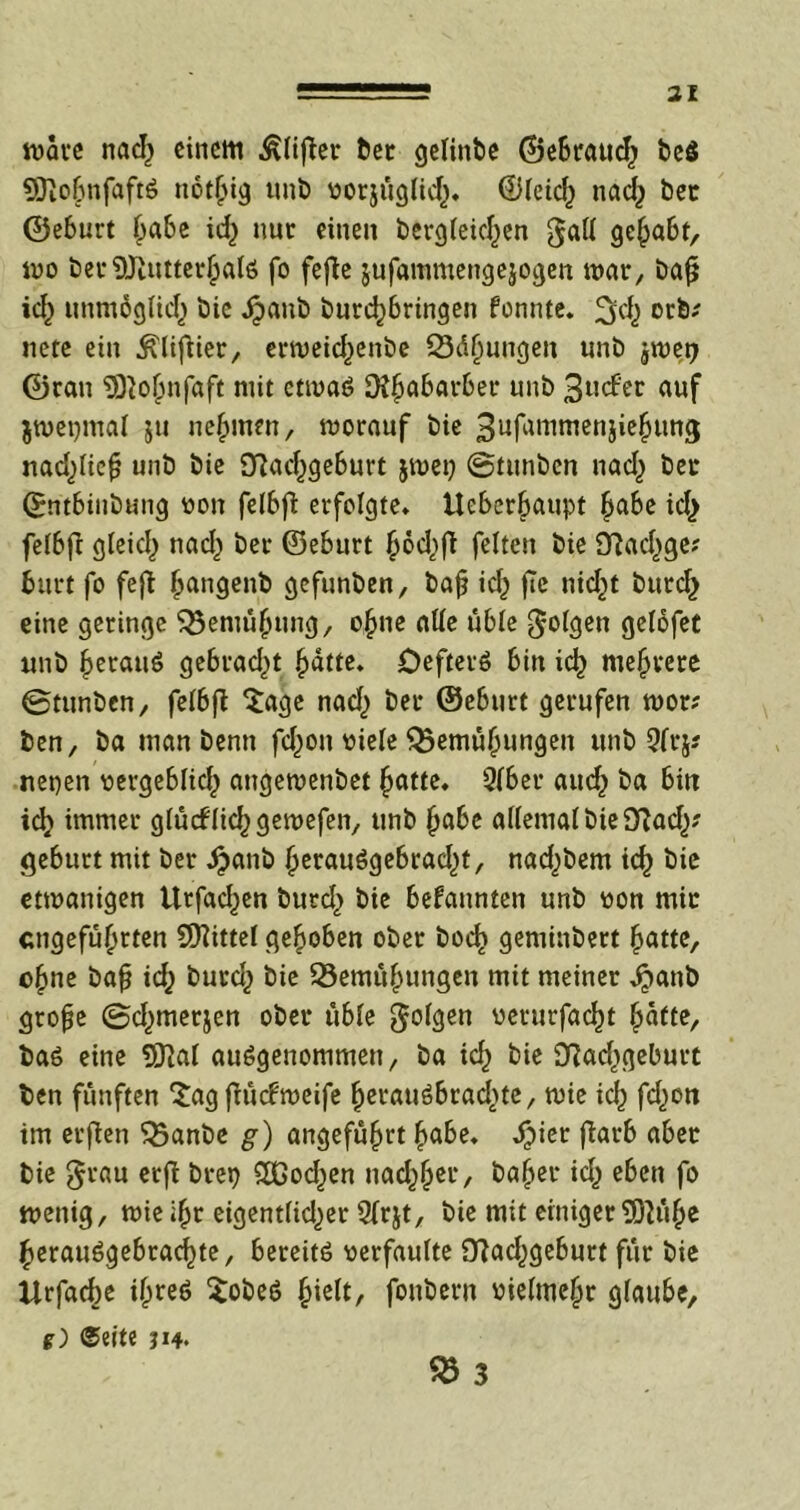 wate nad) einem ßlifier bet gelinbe ©ebraud) be$ SSftoßnfaftS not§ig unb vorjüglid). ©leid) nad) bet ©eburt Babe id) nur einen berglekßen gall geßabf, wo bet ^JiutterßalS fo fefte jufammengejogen war, baß id) unmöglid) bic dpaub bureßbringen fonnte. ^d) ot*b; nete ein .ftliftier, erweteßenbe Q3äßungen unb jwetj ©ran Sföoßnfaft mit etwas Ofßabarber unb 3ucf'er auf $wet)mal ju nehmen, worauf bie 3ufmumenjießung nad)ließ unb bie Sftacßgeburt jwet) ©tunben nad) ber ©ntbinbung von felbß erfolgte, Itebcr^aupt ßabe id) felbfi gleicl> nad) bei* ©eburt ßbd)fi fetten bie 9fiad)ge? burt fo fejt ßangenb gefunben, baß id) fie nid)t burd) eine geringe $3emüßung, ohne alle üble folgen gelofet unb ßerauS gebracht ßdtte. DeftetS bin icß mehrere 0tunben, felbß Sage nad) bei* ©eburt gerufen wor; ben, ba man benn fd)ott viele Q$emüßungen unb 9fr\* neuen vergeblid) angewenbet ßatte, 2lber aud) ba bin id) immer glüctlid)gewefen, unb ßabe allemal bie 9?ad)? gebürt mit ber djanb ßerauSgebrad)t, nad)bem icß bie etmanigen Urfad)en burd) bie bekannten unb von mir engefüßrten Spittel gehoben ober boeß geminbert ßatte, ©ßne baß id) butd) bie 23emüßungen mit meiner ^>anb große @d)merjen ober üble folgen verurfaeßt Batte, baS eine 9JJat ausgenommen/ ba id) bie D?ad)geburt ben fünften Sagßücfweife ßerauSbrad)te, wie id) fd)on im erßen $5anbe g) angeführt ßabe. Jpier fiarb aber bie $tau erß btep £ßod)en nacßßer, baßer id) eben fo wenig, wie ißt eigent(id)er Strjt, bie mit einiger9)}üße ßerauSgebracßte, bereits verfaulte 9?ad)geburt für bie Urfacße ißreS SobeS ßielt, foubern vielmeßt glaube, g) ©eite in. 25 3