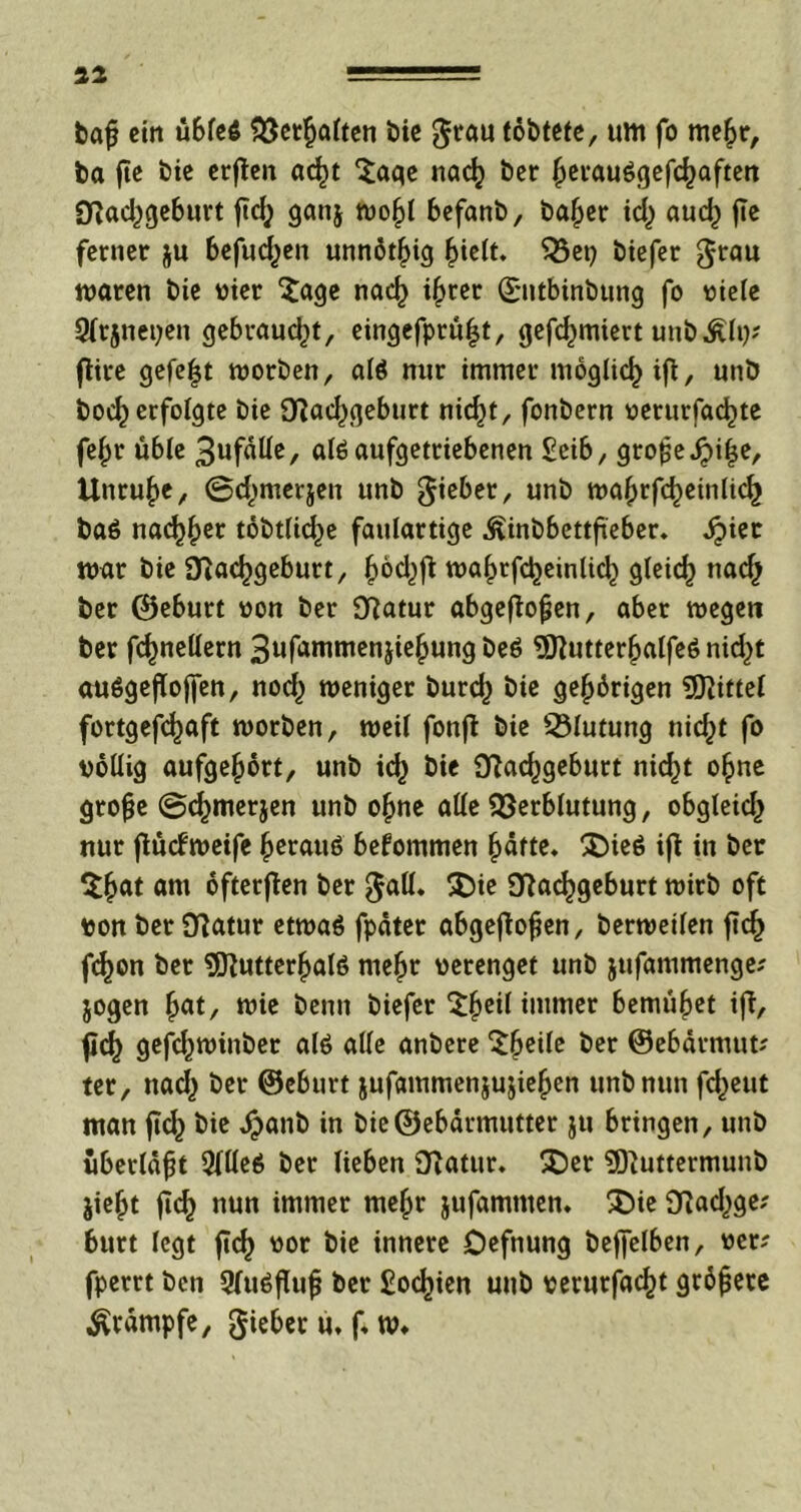 aa fcaß ein übfeß Verhalten bie grau töbtete, um fo me£r, ba fie bie erßen ac^t Sage nad} ber ^evauögefd^aftett «ftad^geburt ßdj gan$ wojß befanb, bafyer id; aud) fic ferner ju befud^en unnötig (jielt. Vet? biefer grau waren bie vier 'Sage naef) if>rer ©ntbinbung fo viele Sfrjnetjen gebraucht, eingefprüßt, gefeßmiert un&Älij* ßire gefegt worben, alß nur immer möglich ifl, unb boeß erfolgte bie Sftad^geburt nidjt, fonbern verurfaeßte feßr üble 3ufaüe, alß aufgetriebenen £eib, große Jpiße, Unruhe, ©d^merjen unb gieber, unb waßrfcßeinlicß baß nacßßer töbtlicße faulartige Äinbbettßeber. äjier war bie Sftacßgeburt, ^od^ft waßrfdjeinlid) gleich naef) ber ©eburt von ber 9Ratur abgeßoßen, aber wegen ber fcfjnellern Sufammenjießung beß 9)lutterßalfeß nid^t außgeßoßen, nod) weniger burd} bie gehörigen Mittel fortgefeßaft worben, weil fonfl bie Vlutung nid;t fo völlig aufgeßört, unb icß bie Sftacßgeburt nid)t oßne große @cßmerjen unb oßne alle Verblutung, obgleid^ nur ßucfWeife ßerauß befommen ßätte. £)ieß iß in ber Sßat am öfteren ber gall. £>ie Sfladjgeburt wirb oft ton ber Statur etwaß fpäter abgeßoßen, berweilen ßd) fcf>on ber 9ftutterßalß meßr verenget unb jufammenge? jogen ßat, wie beim biefer Sßeil immer bemühet ifl, ßcß gefeßwinbet alß alle anbere Steile ber ©ebärmut? ter, ttad^ ber ©eburt jufammen&ujießen unb nun feßeut man ßcß bie dpanb in bie@ebörmutter ju bringen, unb überläßt 2flleß ber lieben 3tfatur. £)er «Jftuttermunb jießt ßcß nun immer meßr jufammen. S)ie fftadjge; burt legt ßd) vor bie innere Defnung beßelben, ver? fperrt ben 3fußßuß ber Sofien unb verurfaeßt größere Krämpfe, gieber u. ß w»