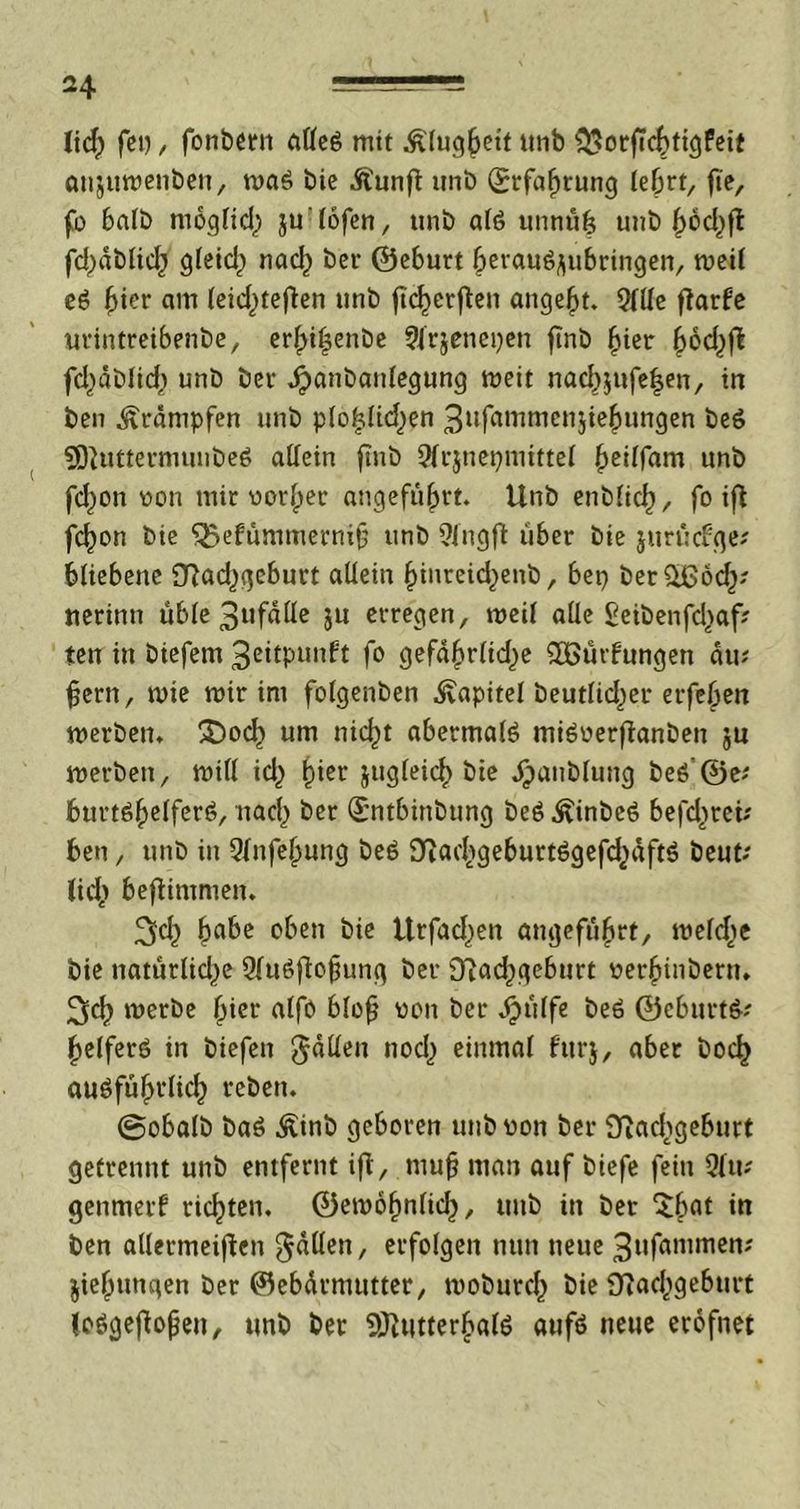 lid) fei), fonbern alleg mit .fölugfrett tmb $orj?cfrtigfeit anjumenben, mag bie .ftunft unb (Srfafrrung leört, fte, fo 6afb mögfid) ju'lofen, unb alg unnufr unb (>6d>ffc fd)dblicfr gleid) nacl^ bet- ©eburt freraugÄubringen, meil eg frier am (eicfrtefbn unb jtcfrcrf en angefrt. 9llle flarfe urintretbenbe, erfrifenbe 9lrjenepen ftnb frier frod^fi fd^dblid) unb ber Jjanbanlegung meit nacfrjufefren, in ben Krämpfen unb p(ofr!id)en 3ttfrtMmen$iefrungen beg SEftuttermunbeg allein ftnb 2frjnepniittel freilfam unb fcfron non mir norfrer angefufrrt. Unb enblicfr, fo ift fcfron bie QJefümmernifr unb Qingft über bie jurtkfqe? frliebene £ftad,)gcburt allein frinreid^enb, bep ber^ßod^? uerinn üble 3ufdlle ju erregen, meil alle £eibenfd>af? ten tu biefem 3dtpunbt fo gefdfrrlidje SOBürfungen du? fern, mie mir im folgenben Kapitel heutiger erfefren merben. Ü)ocfr um nicfrt abermals mignerfianben $n merbett, mill id) frier jugleicfr bie jjjatiblung beg ©e? frurtgfrelferg, nacfr ber (£ntbinbung beg .^inbeg befcfrrei? ben, unb in Qlnfefrung beg Diacfrgeburtggefdjdftg beut? tid> befiimmen» 3d) frabe oben bie ttrfadjen angefufrrt, melcfre bie naturlid^e 9lugfofrung ber D?acfrgeburt nerfrinbenu 3cfr merbe frier alfo blofr non ber dpulfe beg ©cburtg? frelferg in biefen fallen nod) einmal fttrj, aber bocfr augfüfrrlicfr reben. ©obalb bag ^inb geboren unb non ber Oiacfrgeburt getrennt unb entfernt ifl, mujj man auf biefe fein Qltt? genmerf ricfrten. ©emöfrnfid^, unb in ber ^frat in ben allermeiflen fallen, erfolgen nun neue 3ufammen? jiefrungen ber ©ebdrmutter, moburcfr bie fftaofrgeburt (oggefofren, unb ber SÖUitterfralg aufg neue erofnet
