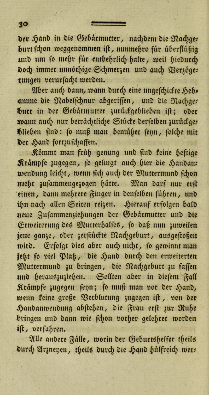 Sjctf $anb in bie (Gebärmutter, nad)bem bie sJiad)ge; burtfdjon weggcnommen ifi, nunme^ro für überfUifjig unb um fo mehr für entbehrlich ^>a(te, weil |>tet>urc^ fcoch immer unnötige ©djmerjen unb aud) Verjoge; rungen verurfacht werben. 2lber auch bann, wann burch eine ungefchicfteJjeb* <tmme bie fftabelfchnur abgeriffen, unb bie SRad^ge; burt in ber ©ebärmutter jurücfgeblieben ifi; ober wann aud) nur beträd^tlid^e ©tücfe berfelben jurücfge; blieben ftnb: fo muß man bemühet fet;n, folche mit ber ,$anb fortjufd^affen. Äömmt man früh sewung nnb fTub feine heftige Krämpfe jugegen, fo gelingt aud^ hier bie ^»anbarn toenbung leidet, wenn ftch aud,) ber Sfluttermunb fchon mtehr jufammengejoaen hätte. ?0?an barf nur erfi einen, bann mehrere Ringer in benfelben führen, unb ihn nad^ allen ©eiten reijen. hierauf erfolgen halb neue 3ufam,ncnJiehun9en &ct‘ ©ebärmutter unb bie Erweiterung be$ 9)}uttcrhalfc6, fo bah nun juweilen jene ganje, ober jerflüebte VadSgeburt, auögejiofjett wirb. Erfolgt bieö aber auch nicht, fo gewinnt man je(jt fo viel fpiafj, bie ^>anb burch beti erweiterten «Sftuttermunb ju bringen, bie Oiadjgeburt ju faffen unb hcrauö5ujiehen. ©ollten aber in biefem gall Krämpfe jugegen fepn; fo mtifj man vor ber äjanb, wenn feine grofe Verblutung jugegen ifi, von ber ^anbanwenbung abjiehen, bie $rau erfi jur Dfu&e bringen unb bann wie fd)on vorher gelehret worben ifi, verfahren. 3lile anbere $älle, worin ber ©eburt^helfer tbeilä btird; 2lrjnepen, theilä burd^ bie Jjpanb hülfreid) wer;
