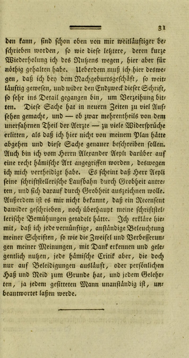 ben fann, jtnb fd;on oben von mir Weitläufiger 6e; fcfme&en worben, fo wie biefe (entere, beren furje £GieberI>olung id; beö 2ftu|en6 wegen, hier aber für «ot^tg gehalten ^a6e* Ueberbem mu£ id; ^ter beöwe; gen, bajj id; bei} bem <yiad;geburt6gefd;dft, fo weit; (duftig gewefen, unbwiber ben(£nbjwecf biefer©d;rift, fo fef;r inö £>etaif gegangen bin, um SSerjeifjung bit; ten. ^Diefc @ad;e £at in neuern 3^iten ju viel Sluf; feljen gemad;t, unb — ob jwar me§rent§eilö von bem imerfa^rnen $§etf ber Qferjte — ju viele 5ßiberfprüd;e erlitten, als bafj id) fmr nid)t von meinem <pian hatte abgehen unb biefe ®ad;e genauer befd;reiben füllen. 9lud; bin id} vom Jjperrn Qlfejranber Qfepft barüber auf eine recht hdmifd;e Qlrt angegriffen worben, beöwegen id) mid; vertbeibigt §abe, ©6 fc^eint ba£ Jpetr 9(eplt feine fcbriftfMerifche £auf6abn burd; ©robbeit antre; ten, unb fleh barauf burd) ©robbeit au$$eid;nen wolle. Sfuferbem ifi e$ mir nid;t begannt, bafj ein ütecenfent bawiber gefd;rieben, nod; überhaupt meine fchriftfW; lerifd;e Bemühungen getabelt batte, ^d; erflare hier- mit, bafj id; jebevernünftige, anftdnbigeBeleud;tung meiner ©d;riften, fo wie bie3meifel unb Berbefferun; gen meiner Meinungen, mit £>anf ernennen unb gele; gentlich nuljen, jebc ^amifc^e ©ritif aber, bie boch nur auf Beleibigungen auölduft, ober perfonlid;en d?afj unb D?eib jum ©runbe bat, unb jebern ©eiehr; ten, ja jebern gejitteten 5ftann unanfidnbig ift, un; beantwortet lafjen werbe.