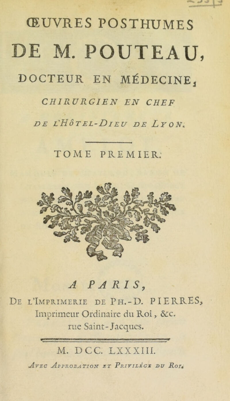 ŒUVRES POSTHUMES DE M. POUTEAU DOCTEUR EN MÉDECINE] CHIRURGIEN EN CHEF DE L'HÔTEL-DIEU DE LYON, TOME PREMIER: A PARIS, De l’Imprimerie de Ph.-D. PIERRES Imprimeur Ordinaire du Roi, &c. rue Saint-Jacques. M. D CC. LXXXIII. Avec Approbation et Privilège du Roi•