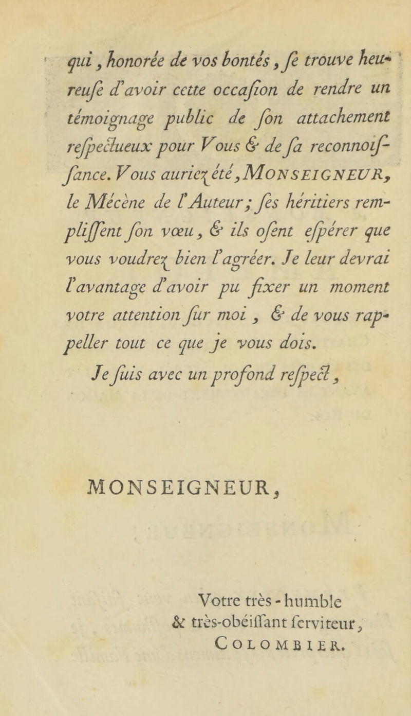 qui, honorée de vos bontés ,fe trouve heu- reufe d'avoir cette occafion de rendre un témoignage public de fon attachement refpeclueux pour Vous & de fa reconnoif fince. Vous auricfièté, Mon seigneur, le Mécène de l! Auteur ; fes héritiers rem- plirent fon voeu, & ils ofent efpérer que vous voudrez bien lé agréer. Je leur devrai ïavantage d'avoir pu fixer un moment votre attention fur moi , & de vous rap- pelle r tout ce que je vous dois. Je fuis avec un profond refpecl, MONSEIGNEUR, Votre très - humble ht très-obéiffant ferviteur 5 Colombier.