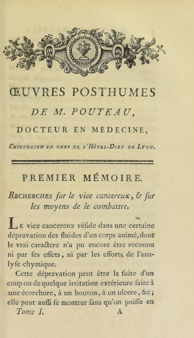 ŒUVRES POSTHUMES DE M. POUTEAU, DOCTEUR EN MÉDECINE, Chirurgien en chef de l'Hôtel-Dieu ve Lyon. PREMIER MÉMOIRE. Recherches furie vice cancéreux ,& fur les moyens de le combattre. E vice cancéreux réfute dans une certaine dépravation des fluides d’un corps animé, dont le vrai cara&ere n’a pu encore être reconnu ni par fes effets, ni par les efforts de l’ana- lyfe chymique. Cette dépravation peut être la fuite d’un coup ou de quelque irritation extérieure faite à une écorchure, à un bouton, à un ulcéré, &c; elle peut aufli fe montrer fans qu’on puiffe en