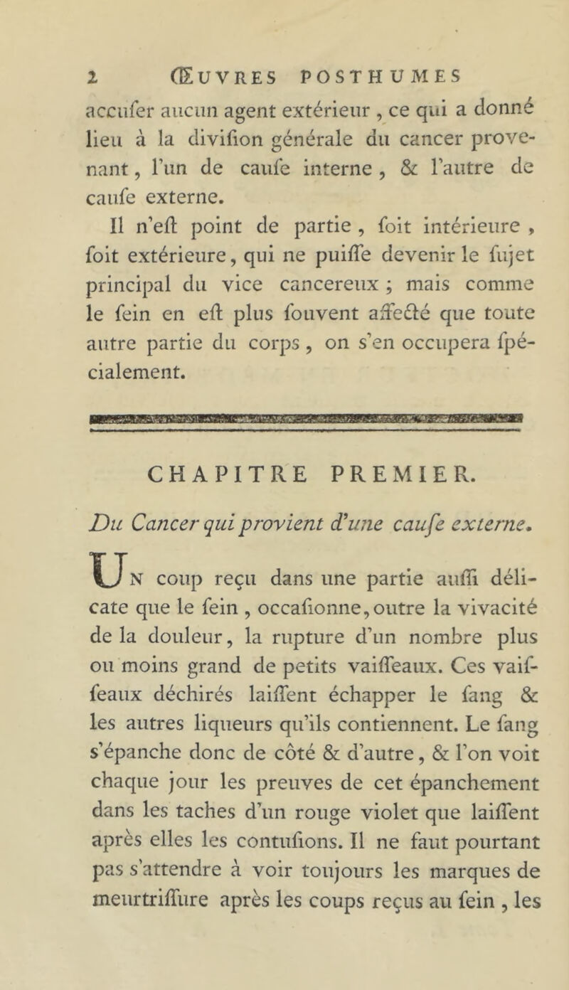 accufer aucun agent extérieur , ce qui a donne lieu à la divifion générale du cancer prove- nant , l’un de caule interne , & l’autre de caufe externe. Il n’ell: point de partie , {bit intérieure , foit extérieure, qui ne puifle devenir le fujet principal du vice cancéreux ; mais comme le fein en ed plus fouvent ade&é que toute autre partie du corps , on s’en occupera fpé- cialement. CHAPITRE PREMIER. Du Cancei* qui provient d'une caufe externe. XJn coup reçu dans une partie aufii déli- cate que le fein , occafionne,outre la vivacité de la douleur, la rupture d’un nombre plus ou moins grand de petits vaiffeaux. Ces vaif- feaux déchirés lailTent échapper le fang & les autres liqueurs qu’ils contiennent. Le fang s’épanche donc de côté & d’autre, & l’on voit chaque jour les preuves de cet épanchement dans les taches d’un rouge violet que lailTent après elles les contufions. Il ne faut pourtant pas s’attendre à voir toujours les marques de meurtriffure après les coups reçus au fein , les