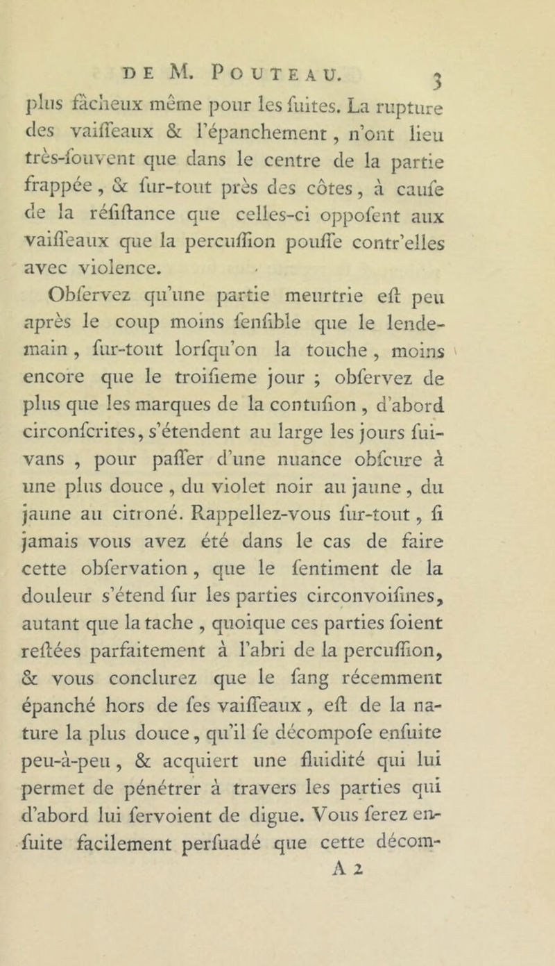 plus fâcheux même pour les fuites. La rupture des vaifTeaux & l'épanchement, n’ont lieu très-fouvent que clans le centre de la partie frappée, & fur-tout près des côtes, à caufe de la réfiflance que celles-ci oppofent aux vaifîèaux que la percufîion pouffe contr’elles avec violence. Obfervez qu’une partie meurtrie efl peu après le coup moins fenfible que le lende- main , fur-tout lorfqu’on la touche, moins encore que le troifieme jour ; obfervez de plus que les marques de la contufion , d'abord circonfcrites, s’étendent au large les jours fui- vans , pour paffer d’une nuance obfcure à une plus douce , du violet noir au jaune, du jaune au citioné. Rappeliez-vous fur-tout, fi jamais vous avez été dans le cas de faire cette obfervation, que le fentiment de la douleur s’étend fur les parties circonvoifmes, autant que la tache , quoique ces parties foient refiées parfaitement à l’abri de la percufîion, & vous conclurez que le fang récemment épanché hors de fes vaifTeaux, efl de la na- ture la plus douce, qu’il fe décompofe enfuite peu-à-peu, & acquiert une fluidité qui lui permet de pénétrer à travers les parties qui d’abord lui fervoient de digue. Vous ferez en- fuite facilement perfuadé que cette décom- A 2