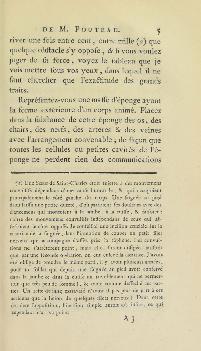 river une fois entre cent, entre mille (a) que quelque obftacle s’y oppofe , & fi vous voulez juger de fa force, voyez le tableau que je vais mettre fous vos yeux , dans lequel il ne faut chercher que l'exactitude des grands traits. Repréfentez-vous une maffe d’éponge ayant la forme extérieure d’un corps animé. Placez dans la fubftance de cette éponge des os, des chairs, des nerfs, des arteres & des veines avec l’arrangement convenable ; de façon que toutes les cellules ou petites cavités de l’é- ponge ne perdent rien des communications (a) Une Sœur de Saint-Charles étoit fujctte à des mouvemens convulfifs dépendans d’une caufe humorale, & qui occupoient principalement le côté gauche du corps. Une faignée au pied droit laifla une petite dureté , d’où partoient Tes douleurs avec des clancemens qui montoient à la jambe , à la cuifle, ôc faifoient naître des mouvemens convulfifs indépendans de ceux qui a£- fe&oient le côté oppofe. Je confeillai une incifion cruciale fur la cicatrice de la faignée, dans l’intention de couper un petit filet nerveux qui accompagne d’affez près la faphene. Les convul- fions ne s’arrêtèrent point, mais elles furent diflîpées aulfitôt que par une fécondé opération on eut enlevé la cicatrice. J’avois été obligé de prendre le même parti, il y avoit plufieurs années, pour un foldat qui depuis une faignée au pied avoit confervé dans la jambe & dans la cuitTe un tremblement qui ne permet- toit que très-peu de fommeil, & avoit comme defieché ces par- ties. Un refie de fang extravafé n’avoit-il pas plus de part à ces accidens que la léfion de quelques filets nerveux ? Dans cette derniere fuppofition , l’incifion fimplc auroit dû fufîrre , ce qui cependant n’arriva point. ^3
