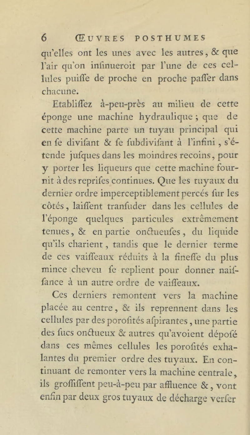 qu’elles ont les unes avec les autres, & que l’air qu’on infinueroit par l’une de ces cel- lules puiffe de proche en proche paffer dans chacune. Etablirez à-peu-près au milieu de cette éponge une machine hydraulique ; que de cette machine parte un tuyau principal qui en fe divifant & fe fubdivifant à l’infini , s’é- tende jufques dans les moindres recoins, pour y porter les liqueurs que cette machine four- nit àdesreprifes continues. Que les tuyaux du dernier ordre imperceptiblement percés fur les côtés, laifîent tranfuder dans les cellules de l’éponge quelques particules extrêmement tenues, & en partie onêfueufes, du liquide qu’ils charient, tandis que le dernier terme de ces vaifTeaux réduits à la finefTe du plus mince cheveu fe replient pour donner naif- fance à un autre ordre de vaifTeaux. Ces derniers remontent vers la machine placée au centre, & ils reprennent dans les cellules par des porofités afpirantes, une partie des fucs on&ueux & autres qu’avoient dépofé dans ces mêmes cellules les porofités exha- lantes du premier ordre des tuyaux. En con- tinuant de remonter vers la machine centrale, ils grofiiffent peu-à-peu par affluence &, vont enfin par deux gros tuyaux de décharge verfer
