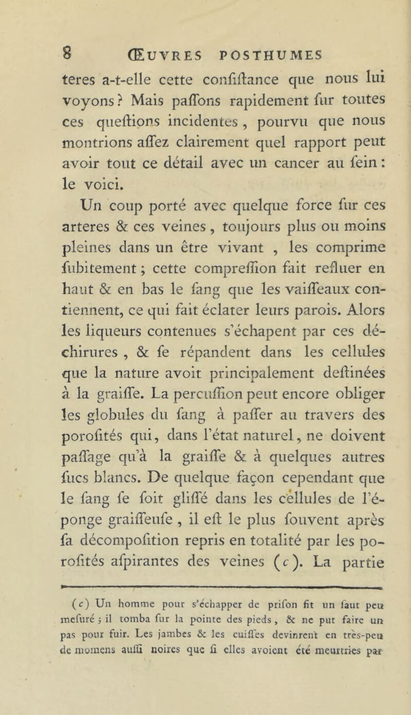 teres a-t-elle cette confiance que nous lui voyons ? Mais paffons rapidement fur toutes ces queftions incidentes , pourvu que nous montrions allez clairement quel rapport peut avoir tout ce détail avec un cancer au fein : le voici. Un coup porté avec quelque force fur ces arteres & ces veines, toujours plus ou moins pleines dans un être vivant , les comprime fubitement ; cette compreffion fait refluer en haut & en bas le fang que les vaiffeaux con- tiennent, ce qui fait éclater leurs parois. Alors les liqueurs contenues s’échapent par ces dé- chirures , & fe répandent dans les cellules que la nature avoit principalement deflinées à la graiffe. La percufîion peut encore obliger les globules du fang à paffer au travers des porofités qui, dans l’état naturel, ne doivent paffage qu’à la graiffe & à quelques autres fucs blancs. De quelque façon cependant que le fang fe foit gliffé dans les cellules de l’é- ponge graiffeufe , il eft le plus fouvent après fa décompofition repris en totalité par les po- roftés afpirantes des veines (c ). La partie (c) Un homme pour s’échapper de prifon fit un faut peu mefuré -, il tomba fur la pointe des pieds, & ne put faire un pas pour fuir. Les jambes & les cuifl'es devinrent en très-peu de momens aulÏÏ noires que fi elles avoient été meurtries par