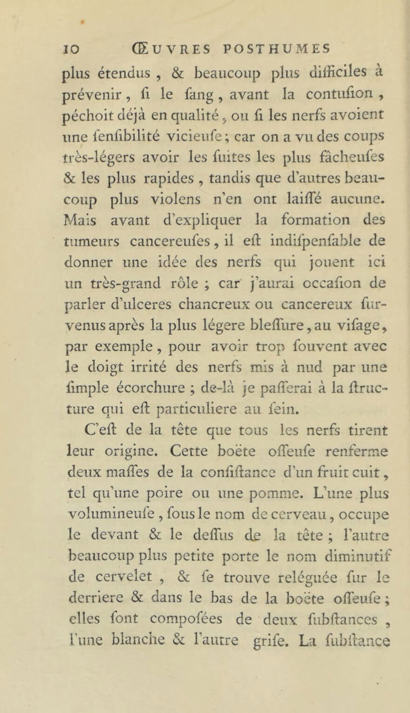 plus étendus , &amp; beaucoup plus difficiles à prévenir, fi le fang , avant la contufion , péchoit déjà en qualité > ou fi les nerfs avoient une fenfibilité vicieufe; car on a vu des coups très-légers avoir les fuites les plus fâcheufes &amp; les plus rapides , tandis que d’autres beau- coup plus violons n’en ont laifie aucune. Mais avant d’expliquer la formation des tumeurs cancereufes, il efi indifpenfable de donner une idée des nerfs qui jouent ici un très-grand rôle ; car j’aurai cccafion de parler d’ulceres chancreux ou cancéreux fur- venus après la plus légère blefiiire,au vifage, par exemple , pour avoir trop fouvent avec le doigt irrité des nerfs mis à nud par une fimple écorchure ; de-là je pafierai à la firuc- ture qui efi particulière au fein. C’efi de la tête que tous les nerfs tirent leur origine. Cette boëte ofieufe renferme deux mafîes de la confidence d’un fruit cuit, tel qu’une poire ou une pomme. L’une plus volumineufe , fous le nom de cerveau, occupe le devant &amp; le defius de la tête ; l’autre beaucoup plus petite porte le nom diminutif de cervelet , &amp; le trouve reléguée fur le derrière &amp; dans le bas de la boëte ofieufe ; elles font compofées de deux fubftances , l'une blanche &amp; l’autre grife. La fubfiance