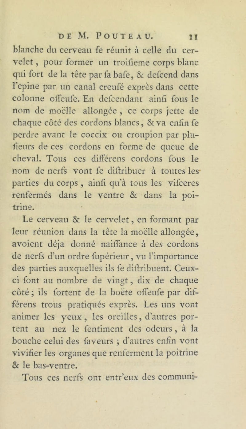 blanche du cerveau fe réunit à celle du cer- velet , pour former un troifieme corps blanc qui fort de la tête par fa bafe, & defcend dans l’epine par un canal creufé exprès dans cette colonne offcufe. En defcendant ainfi fous le nom de moelle allongée , ce corps jette de chaque côté des cordons blancs, & va enfin fe perdre avant le coccix ou croupion par plu- fieurs de ces cordons en forme de queue de cheval. Tous ces différens cordons fous le nom de nerfs vont fe diftribuer à toutes les* parties du corps , ainfi qu’à tous les vifcercs renfermés dans le ventre & dans la poi- trine. Le cerveau & le cervelet, en formant par leur réunion dans la tête la moelle allongée, avoient déjà donné naiffance à des cordons de nerfs d’un ordre fupérienr, vu l'importance des parties auxquelles ils fe diftribuent. Ceux- ci font au nombre de vingt, dix de chaque coté ; ils fortent de la boëte ofieufe par dif- férens trous pratiqués exprès. Les uns vont animer les yeux, les oreilles, d’autres por- tent au nez le fentiment des odeurs, à la bouche celui des faveurs ; d’autres enfin vont vivifier les organes que renferment la poitrine & le bas-ventre. Tous ces nerfs ont entr’eux des communi-