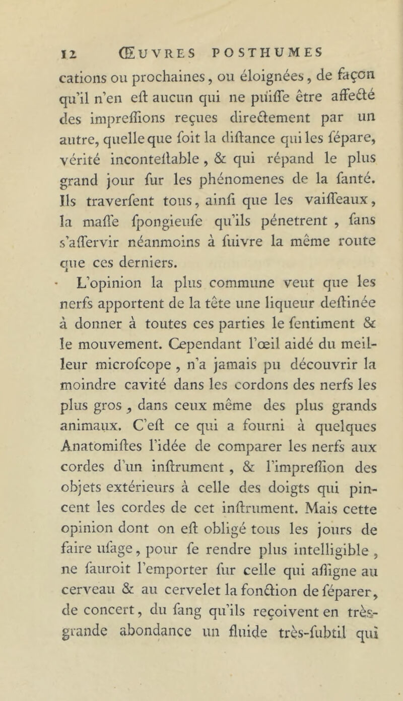 cations ou prochaines, ou éloignées, de façon qu’il n’en efl aucun qui ne piiifTe être affeélé des impreffions reçues directement par un autre, quelle que foit la diflance qui les fépare, vérité incontellable , & qui répand le plus grand jour fur les phénomènes de la fanté. Ils traverfent tous, ainfi que les vaiffeaux, la malle fpongieufe qu’ils pénètrent , fans s’affervir néanmoins à fuivre la même route que ces derniers. L’opinion la plus commune veut que les nerfs apportent de la tête une liqueur deflinée à donner à toutes ces parties le fentiment & le mouvement. Cependant l’œil aidé du meil- leur microfcope , n’a jamais pu découvrir la moindre cavité dans les cordons des nerfs les plus gros , dans ceux même des plus grands animaux. C’eft ce qui a fourni à quelques Anatomiftes l’idée de comparer les nerfs aux cordes d’un infiniment , & l'impreflion des objets extérieurs à celle des doigts qui pin- cent les cordes de cet infiniment. Mais cette opinion dont on efl obligé tous les jours de faire ufage, pour fe rendre plus intelligible , ne fauroit l’emporter fur celle qui afîigne au cerveau & au cervelet la fonttion deféparer, de concert, du fang qu’ils reçoivent en très- grande abondance un fluide très-fubtil qui