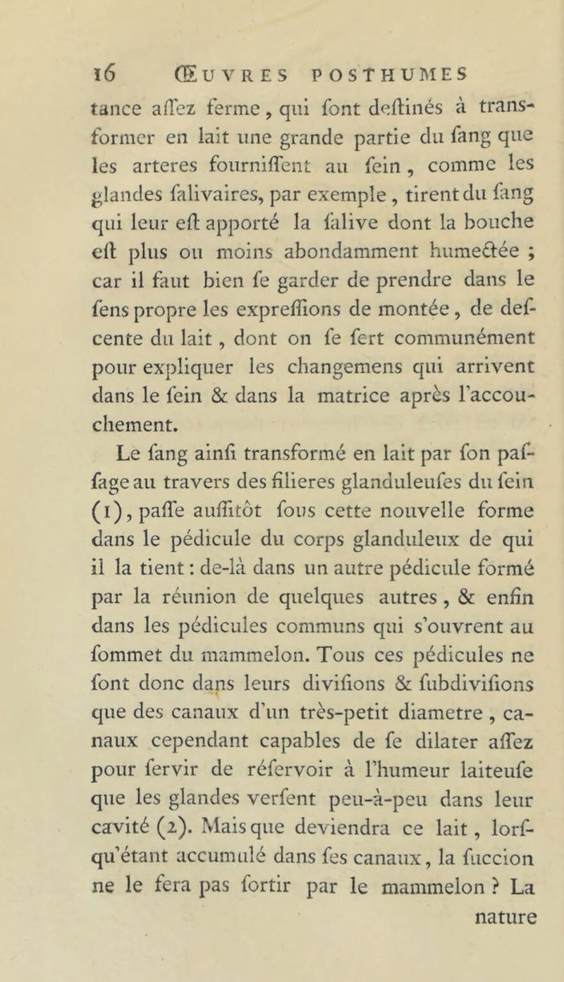 tance allez ferme, qui font deftinés à trans- former en lait une grande partie du fang que les arteres fournirent au fein , comme les glandes falivaires, par exemple , tirent du fang qui leur eft apporté la falive dont la bouche eft plus ou moins abondamment humefrée ; car il faut bien fe garder de prendre dans le fens propre les exprefîions de montée, de def- cente du lait, dont on fe fert communément pour expliquer les changemens qui arrivent dans le fein & dans la matrice après l'accou- chement. Le fang ainfi transformé en lait par fon paf- fageau travers des filières glanduleufes du fein (i), paffe aufîitôt fous cette nouvelle forme dans le pédicule du corps glanduleux de qui il la tient : de-là dans un autre pédicule formé par la réunion de quelques autres , & enfin dans les pédicules communs qui s’ouvrent au fommet du mammelon. Tous ces pédicules ne font donc dans leurs divifions & fubdivifions que des canaux d’un très-petit diamètre , ca- naux cependant capables de fe dilater affez pour fervir de réfervoir à l’humeur laiteufe que les glandes verfent peu-à-peu dans leur cavité (2). Mais que deviendra ce lait, lorf- qu’étant accumulé dans fes canaux, la fuccion ne le fera pas fortir par le mammelon ? La nature